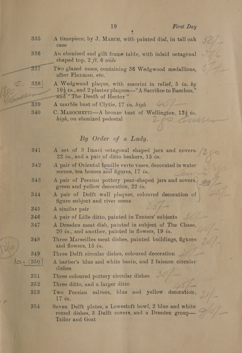 L.. bid 19 : first Day 335 A timepiece, by J. Marcu, with painted dial, in tall oak case 336 An ebonized and gilt frame table, with inlaid oetagonal _ _., shaped top, 2 /t. 6 wide vie Two glazed cases, containing 36 Wedgwood medallions, after Flaxman, ete. 338 | A cee pod plaque, with amorini in relief, 5 dn. by | Lee » 10%%n.,and 2 plaster plaques—“A Sacrifice to Bacchus,” ir and “The Death of Hector ” 340 C. MAarocHETTI—A bronze bust of Wellington, 134 in. high, on ebonized pedestal By Order of a Lady. 341 A set of 3 Imari octagonal shaped jars and covers, 22 m., and a pair of ditto beakers, 15 in. 342 A pair of Oriental famille verte vases, decorated in water scenes, tea houses and figures, 17 in. 343 A pair of Persian pottery pear-shaped jars and covers, green and yellow decoration, 22 an. b44 A pair of Delft wall plaques, coloured decoration of figure subject and river scene 345 A similar pair 346 A pair of Lille ditto, painted in Teniers’ subjects 347 A Dresden meat dish, painted in subject of The Chase, 20 in., and another, painted in flowers, 19 i. 348 Three Marseilles meat dishes, painted buildings, figures and flowers, 15 2. - 349 Three Delft circular dishes, coloured decoration ; lo - (350 | A barber’s blue and white basin, and 2 faience circular dishes 351 Three coloured pottery circular dishes 352 Three ditto, and a larger ditto ; 353 Two Persian salvers, blue and yellow decoration, 17 in. 354 Seven Delft plates, a Lowestoft bow], 2 blue and white round dishes, 3 Delft covers, and a Dresden group— Tailor and Goat