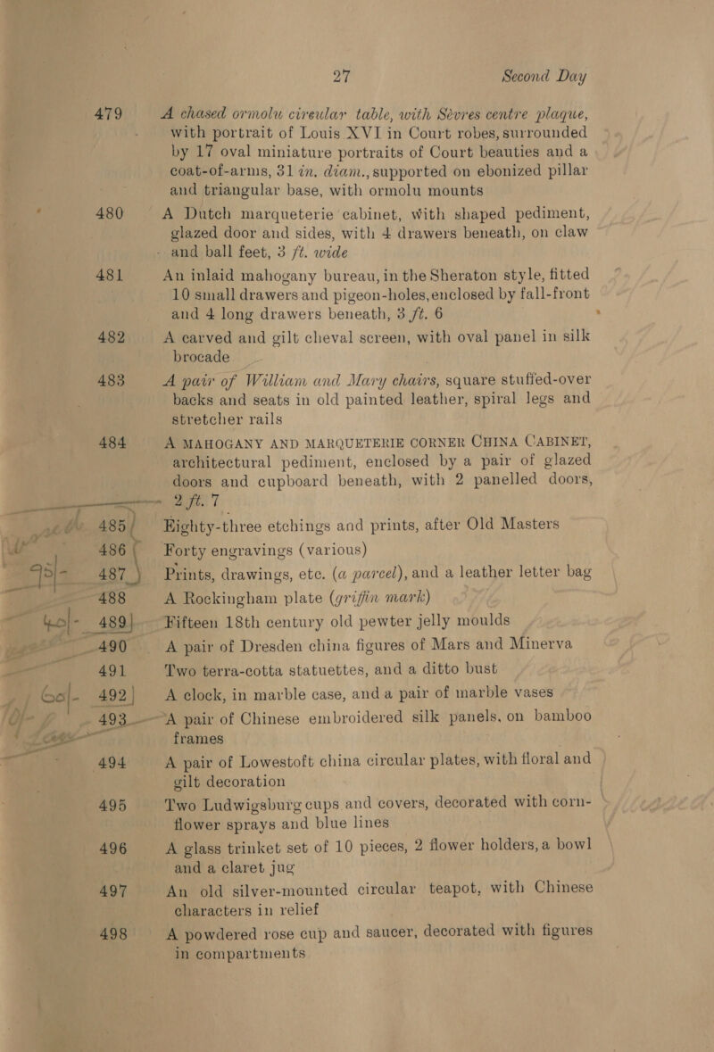 479 A chased ormolu cireular table, with Sevres centre plaque, with portrait of Louis XVI in Court robes, surrounded by 17 oval miniature portraits of Court beauties and a coat-of-arms, 31 in. diam., supported on ebonized pillar and triangular base, with ormolu mounts 480 A Dutch marqueterie cabinet, with shaped pediment, glazed door and sides, with 4 drawers beneath, on claw - and ball feet, 3 /¢. wide 481 An inlaid mahogany bureau, in the Sheraton style, fitted 10 small drawers and pigeon-holes, enclosed by fall-front and 4 long drawers beneath, 3 /¢. 6 482 A carved and gilt cheval screen, with oval panel in silk brocade 483 A pair of William and Mary chairs, square stuffed-over backs and seats in old painted leather, spiral legs and — stretcher rails 484 A MAHOGANY AND MARQUETERIE CORNER CHINA CABINET, architectural pediment, enclosed by a pair of glazed doors and cupboard beneath, with 2 panelled doors, 485 ( Eighty-three etchings and prints, after Old Masters 486{ Forty engravings (various) 487 \ Prints, drawings, etc. (a parcel), and a leather letter bag 491 Two terra-cotta statuettes, and a ditto bust (492 | A clock, in marble case, anda pair of marble vases frames gilt decoration 495 Two Ludwigsburg cups and covers, decorated with corn- flower sprays and blue lines 496 A glass trinket set of 10 pieces, 2 flower holders, a bowl and a claret jug 497 An old silver-mounted circular teapot, with Chinese characters in relief 498 A powdered rose cup and saucer, decorated with figures in compartments