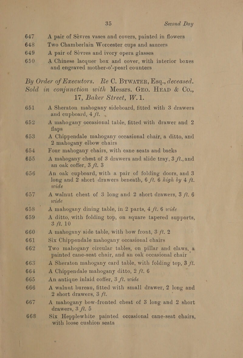 647 648 649 650 35 Second Day A pair of Sévres vases and covers, painted in flowers Two Chamberlain Worcester cups and saucers A pair of Sevres and ivory opera glasses A Chinese lacquer box and cover, with interior boxes and engraved mother-o’-pearl counters 651 17, Baker Street, W.1. A Sheraton mahogany sideboard, fitted with 3 drawers and cupboard, 4 /é. A mahogany occasional table, fitted viol drawer and 2 flaps A Chippendale mahogany occasional chair, a ditto, and 2 mahogany elbow chairs Four mahogany chairs, with cane seats and backs an oak coffer, 3 /¢. 3 An oak cupboard, with a pair of folding doors, and 3 long and 2 short drawers beneath, 6 /¢. 6 high by 4 ft. wide A walnut chest of 3 long and 2 short ete, 3 ft. 6 wide A mahogany dining table, in 2 parts, 4 /¢. 6 wide A. ditto, with folding top, on square tapered supports, 3 ft. 10 A mahogany side table, with bow front, 3 ft. 2 Six Chippendale mahogany occasional chairs Two mahogany circular tables, on pillar and claws, a painted cane-seat chair, and an oak occasional chair — A Sheraton mahogany card table, with folding top, pt A Chippendale mahogany ditto, 2 /7. 6 An antique inlaid coffer, 3 /t. wide A walnut bureau, fitted with small drawer, 2 long and 2 short drawers, 3 /%. A mahogany bow-fronted chest of 3 long and 2 short drawers, 3 /t. 5 Six Hepplewhite painted occasional cane-seat chairs, with loose cushion seats