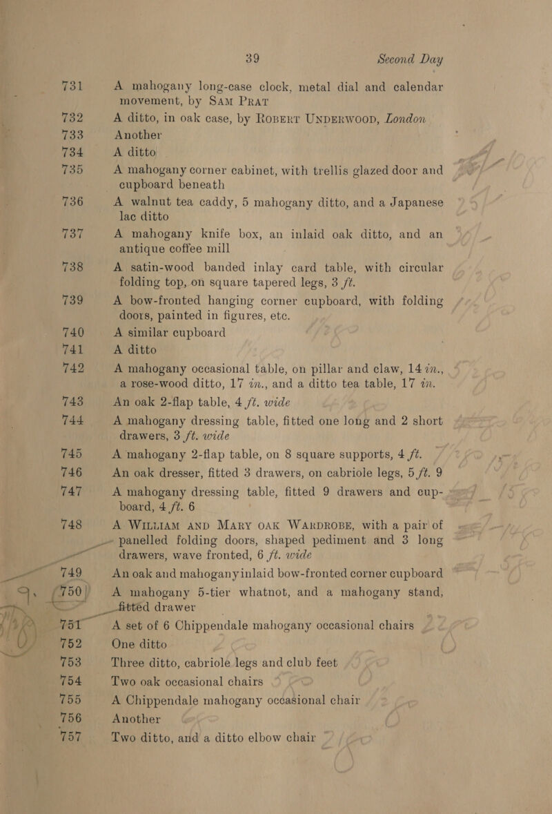 731 782 733 734 735 736 37 738 739 740 741 742 743 744 745 746 747 748 39 Second Day A mahogany long-case clock, metal dial and calendar movement, by SAM PRAT A ditto, in oak case, by Roperr UnpErwoop, London Another A ditto A mahogany corner cabinet, with trellis glazed door and cupboard beneath A walnut tea caddy, 5 mahogany ditto, and a Japanese lac ditto A mahogany knife box, an inlaid oak ditto, and an antique coffee mill A satin-wood banded inlay card table, with circular folding top, on square tapered legs, 3 /¢. A bow-fronted hanging corner cupboard, with folding doors, painted in figures, ete. A similar cupboard A ditto A mahogany occasional table, on pillar and claw, 14 7n., a rose-wood ditto, 17 in., and a ditto tea table, 17 an. An oak 2-flap table, 4 /¢. wide A mahogany dressing table, fitted one long and 2 short drawers, 3 ft. wide A mahogany 2-flap table, on 8 square supports, 4 /%. An oak dresser, fitted 3 drawers, on cabriole legs, 5 /¢. 9 A mahogany dressing table, fitted 9 drawers and cup- board, 4 /t. 6 A WILLIAM AND Mary OAK WARDROBE, with a pair of we 750) 9 Po2 to3 754 mob 756 157 “a drawers, wave fronted, 6 /¢. wide An oak and mahogany inlaid bow-fronted corner cupboard A mahogany 5-tier whatnot, and a mahogany stand, A set of 6 Chippendale mahogany occasional chairs One ditto Three ditto, cabriole legs and club feet Two oak occasional chairs A Chippendale mahogany occasional chair Another Two ditto, and a ditto elbow chair