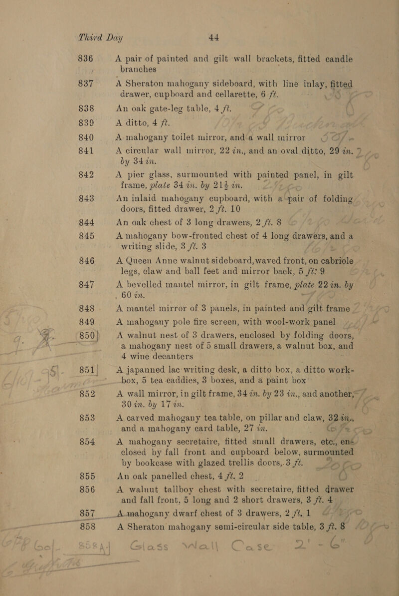 836 837 §38 839 840 841 842 844 845 846 847 848 849 855 856 A pair of painted and gilt wall brackets, fitted candle branches A Sheraton mahogany sideboard, with line ay fitted drawer, cupboard and cellarette, 6 ft. An oak gate-leg table, 4 72. A ditto, 4 ft. A mahogany toilet mirror, anda wall mirror = A circular wall mirror, 22 7n., and an oval ditto, 29 in. ? by 34 in. : A pier glass, surmounted with painted panel, in gilt frame, plate 34 in. by 21% in. An inlaid mahogany cupboard, with a-pair of folding doors, fitted drawer, 2 /¢. 10 An oak chest of 3 long drawers, 2/7. 8 A mahogany bow-fronted chest of 4 long drawers, and a writing slide, 3/7. 3 A Queen Anne walnut sideboard, waved front, on cabrible legs, claw and ball feet and mirror back, 5 /¢: 9 A bevelled mautel mirror, in gilt frame, plate 22 an. by , 60 a. A mantel mirror of 3 panels, in painted and gilt FATAP A mahogany pole fire screen, with wool-work panel A walnut nest of 3 drawers, enclosed by folding doors, a mahogany nest of 5 small drawers, a walnut box, ang 4 wine decanters A japanned lac writing desk, a ditto box, a ditto work- box, 5 tea-caddies, 3 boxes, and a paint box’ 30 in. by 17 wm. ; A carved mahogany tea table, on pillar and claw, 32 iN, 2 and a mahogany card table, 27 zn. ) a A mahogany secretaire, fitted small drawers, etc., en closed by fall front and cupboard below, surmounted by bookcase with glazed trellis doors,.3 /¢. A An oak panelled chest, 4 /¢. 2 A walnut tallboy chest with secretaire, fitted drawer and fall front, 5 long and 2 short drawers, 3 jt. 4 A-mahogany dwarf chest of 3 drawers, 2 /¢, 1 A Sheraton mahogany semi-circular side table, 3 /¢. 8 oo ll + ta ‘f ; ‘ r - «a ¢ a : ¢€ - mt leo : ws -