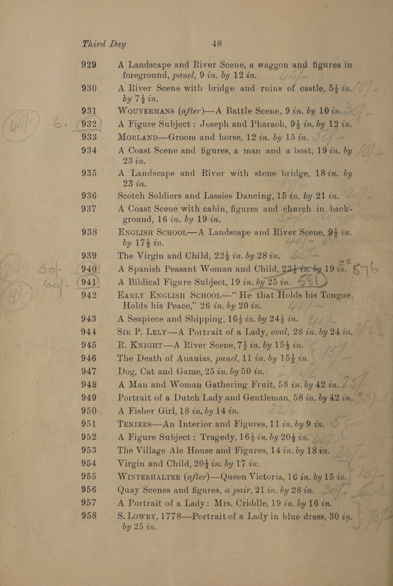 929 930 A Landscape and River Scene, a waggon and | figures i in foreground, panel, 9 in. by 12 in. A River Scene with bridge and ruins of castle, 55 2. by 14 tH, WoUVERMANS (after)—-A Battle Scene, 9 in. by 10 in. Mortanpd—Groom and horse, 12 zn. by 15 an. A Coast Scene and figures, a man and a boat, 19 an. by 23 in. A Landscape and River with stone bridge, 187n. by 23 on. | Scotch Soldiers and Lassies Dancing, 15 1. by 21 in. ground, 16 in. by 19 an. ENGLISH ScHooL—A Landscape and River Scene, 94 in. by 174 tn. : The Virgin and Child, 224 in. by 28 in. A Biblical Figure Subject, 19 in. by 35 in. Aa ) Holds his Peace,” 26 in. by 20 an. A Seapiece and Shipping, 163 i. by 245 in. Str P. Lety—A Portrait of a Lady, oval, 28 in. by 24 in. R. Kyicut—A River Scene, T&amp; in. by 154 in, The Death of Ananias, panel, 11 in. by 154 in. Dog, Cat and Game, 25 in. by 50 in. A Man and Woman Gathering Fruit, 58 an. by 42 an. A Fisher Girl, 18 an, by 14 a. TENIERS—An Interior and Figures, 11 in. by 9 an. A Figure Subject: Tragedy, 16% in. by 203 in. | The Village Ale House and Figures, 14 2n. by 18 an. Virgin and Child, 204 in. by 17 an. Quay Scenes and figures, a@ pair, 21 in. by 28 in. A Portrait of a Lady: Mrs. Criddle, 19 in. by 16 in. by 25 i. a ae ee Ee Pe