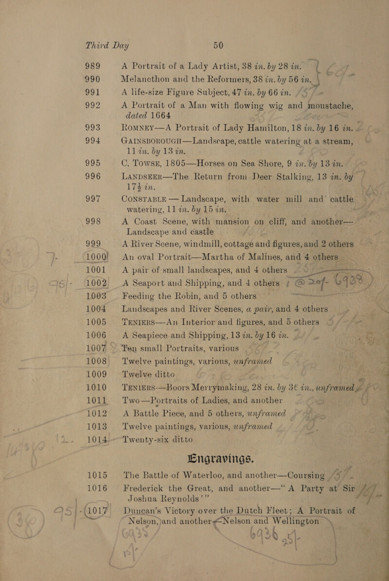 Third Day 50 989 A Portrait of a Lady Artist, 38 in. by 28 in. dq 990 Melancthon and the Reformers, 38 in. by 56 in. \ 991 A life-size Figure Subject, 47 in. by 66 in. 992 A Portrait of a Man with flowing wig and moustache, dated 1664 : 993 Romney—A Portrait of Lady Hamilton, 18 an. by 16 in. . 994 GAINSBOROUGH—Landscape, cattle watering at a stream, ll an. by 13 an. 995 C. TowseE, 1805-——Horses on Sea Shore, 9 in. by 13 in. 996 LANDSEER—The Return from Deer Stalking, 13 a. by 174 in. 997 CONSTABLE — Landscape, with water mill and’ cattle watering, 11 in. by 15 in. 998 A Coast Scene, with mansion on cliff, and another—-- Landscape and castle ) U9 OL A River Scene, windmill, cottage bi figures, and 2 others | 1000) An oval Portrait—Martha of Malines, and 4 others 1001 A pair of small landscapes, and 4 others — &gt; ernie 1002, A Seaport and Shipping, and 4 others x @ B Df. qo 1003 — Feeding the Robin, and 5 others 1004 Landscapes and River Scenes, a pair, and 4 others 1005 TENIERS—An Interior and figures, aud 5 others 1006 A Seapiece and Shipping, 13 zn. by 16 zn. 1007 »~ Pen small Portraits, various 1008 ‘Twelve paintings, various, waframed 1009 ‘Twelve ditto | z 1010 ‘TENIERS-—Boors Merrymaking, 28 in. by 3€ in., bee ht op fe 1011. Two—Portraits of Ladies, and another . 2) a ee Battle Piece, and 5 others, wnfraned 1013 ‘Twelve paintings, various, unframed 1014.-Twenty-six ditto Engravings. 1015 The Battle of Waterloo, and another—Coursing 1016 ‘Frederick the Great, and another—“ A Party at Sir Ke, 7 Joshua Reynolds’” x ae }-(1017 = Dunean’s Victory over the Dutch Fleet; A Portrait of } Nelson, )and anothersNelson and Wellington Y, f ~ *, ( : Rea , Vay ) ; Cl. a |