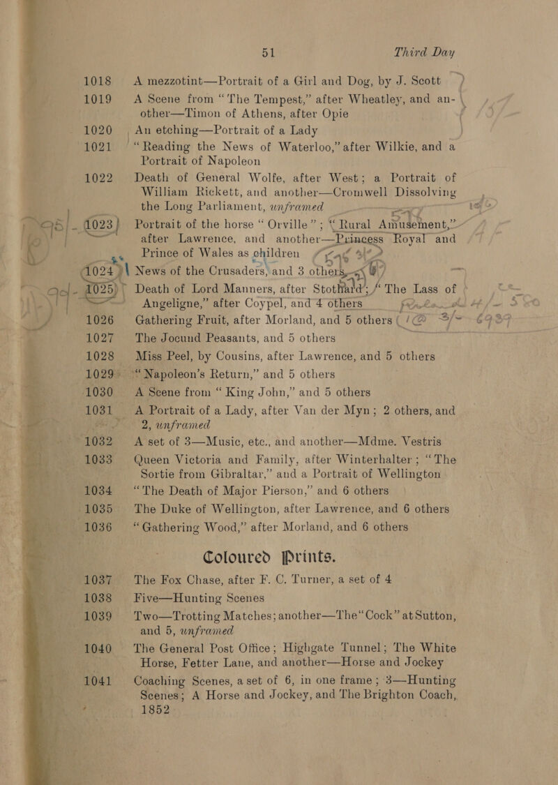  Bf Third Day 1018 A mezzotint—Portrait of a Girl and Dog, by J. Scott 1019 A Scene from “The Tempest,” after Wheatley, and an- \ other—Timon of Athens, after Opie 1020 | An etching—Portrait of a Lady | 1021 “Reading the News of Waterloo,” after Wilkie, and a Portrait of Napoleon 1022 Death of General Wolfe, after West; a Portrait of William Rickett, and another—Cromwell Dissolving the Long Parliament, wnframed wi: after Lawrence, and another—Princess “Royal and , rince of Wales as children y Lae * ale 1025) &gt; Death of Lord Manners, after Stottiald; &amp; The Lass of Angeligne,” after Coypel, and 4 others frowke 1026 Gathering Fruit, after Morland, and 5 others | Gre; Sf 1027 The Jocund Peasants, and 5 others iy ae 1028 Miss Peel, by Cousins, after Lawrence, and 5 others 1029° ™ Napoleon’s Return,” and 5 others eae _ A Portrait of a Lady, after Van der aa 2 others, and 2, unframed 1033. Queen Victoria and Family, after Winterhalter ; “The Sortie from Gibraltar,” and a Portrait of Wellington 1034 “The Death of Major Pierson,’ and 6 others : 1035 The Duke of Wellington, after Lawrence, and 6 others 1036 “Gathering Wood,” after Morland, and 6 others Coloured Prints. 1037 The Fox Chase, after F. C. Turner, a set of 4 1038 Five—Hunting Scenes 1039 Two—Trotting Matches; another—The“ Cock” at Sutton, and 5, wnframed 1040 ‘The General Post Office; Highgate Tunnel; The White ' Horse, Fetter Lane, and another—Horse and Jockey 1041 Coaching Scenes, a set of 6, in one frame ; 3—Hunting Scenes; A Horse and Jockey, and The Brighton Coach, . 1852
