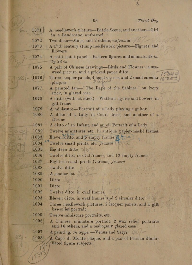 Yc  v2) / BS Third Day  ¢ i= - O71 | A needlework picture—Battle Scene, and another—Girl os in a Landscape, unframed 1072 Two ditto—Maps, and 2 others, waframed ~~. 1073 =|) A17th century stump needlework picture—Figures and ——— SSC OWerss ay 2 lel ) ii: petit-point panel—Eastern sirntes and animals, 48 in. Py 23.40. 4075 A pair of Chinese drawings—Birds and Flowers; asea- : case weed picture, and a pricked paper ditto a Vaid y \SS]/- L076; Three lacquer panels, 4 shand s screens, and 2 small circular )g-m 2 RE ae plaques pha Snr : 1077. A painted fan—* The Rape of the Sabines,” on ivory iy stick, in glazed case . ag (1078 =A ditto (without stick) —Wattean figures and flowers, in oy 3 3 . gilt frame ee a 1079 - A miniature——Portrait of a Lady playing a guitar ai - 1080 A ditto of a a in Court dress, and another of a ot . -7.« Divine               ee OST ~ A ditto of an Thane! and aa oil Portrait of a Lady Me i 1082) — ‘Twelve miniatures, ete., in antique papier-maché frames :  r 1083) _Bleventititto, and (6 empty i pete 084) Pwelve small prints, ete. Jramed \ AN &amp;. 1085) Highteen ditto &gt; oe | a 1086 Twelve ditto, in oval frames, and 13 enipe frames _ Highteen small prints (various), framed “,.welve ditto Ory Lue ee similar lot . p} Ditto &lt; _ Ditto : ogee. Lwelve ditto, in oval frames . a os Eleven ditto, in oval frames, and 2 circular ditto » ; NE 1094 - Three needlework pictures, 2 lacquer panels, ‘and a gilt 7). +~1,, ‘bas-relief portrait . Twelve miniature portraits, ete. A Chinese miniature portrait, 2 wax relief portraits and.16 others, and a mahogany glazed case ee painting, on copper— Venus and Satyr A Capo di Monte plaque, and a pair of Persian iltumi-. nated figure subjects
