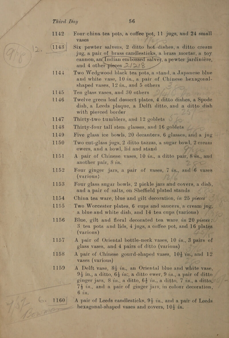 1142 1158 Too Four china tea pots, a coffee pot, 11 jugs, and 24 small vases Six pewter salvers, 2 ditto hot dishes, a ditto cream jug, a pair of brass candlesticks, a brass mortar, a toy cannon, anCIndian embossed salve, a pewter jardiniere, and 4 oben pieces A/ 2! 6 i, Two Wedgwood black tea y pots, a stand, a Japanese blue and white vase, 10 2., a pair of Chiness hexagonal- shaped vases, 12 22., and 5 others Ten glass vases, and 30 others Twelve green leaf dessert plates, 4 ditto dishes, a Spode dish, a Leeds plaque, a Delft ditto, and a ditto dish with pierced border Thirty-two tumblers, and 12 goblets | Thirty-four tall stem glasses, and 16 goblets | Five glass ice bowls, 20 decanters, 6 glasses, and a jug Two cut-glass jugs, 2 ditto tazzas, a sugar — 2 crea ewers, and a bowl, lid and stand (We or A pair of Chinese vases, 10 w., a ditto ae 8 an. and another pair, 8 22. bee Four ginger jars, a pair of vases, 7 im., and'6 vases (various) 9 Four glass sugar bowls, 2 pickle jars and covers, a dish, and a pair of salts, on Sheffield plated stands China tea ware, blue and gilt decoration, an 25 pieces Two Worcester plates, 6 cups and saucers, a cream jug, a blue and white dish, and 14 tea cups (various) Blue, gilt and floral decorated tea ware, in 20 pieces : 3 tea pots and lds, 4 jugs, a coffee pot, and 16 platgs (various) | A pair of Oriental bottle-neck vases, 10 27., 3 ase bf glass vases, and 4 pairs of ditto (various) A pair of Chinese gourd-shaped vases, 104 am., and 12 vases (various) A Delft vase, 84 in., an Oriental blue and white vase, 95 in., a ditto, 64 in:, a ditto ewer, 9 in., a pair of ditto ginger jars, 8 in., a ditto, 64 in., a ditto, 7 in., a ditto, 74 in., and a pair of ginger jars, in colour decoration, 6 in. . A pair of Leeds candlesticks, 94 i., and a pair of Leeds hexagonal-shaped vases and covers, 104 in.
