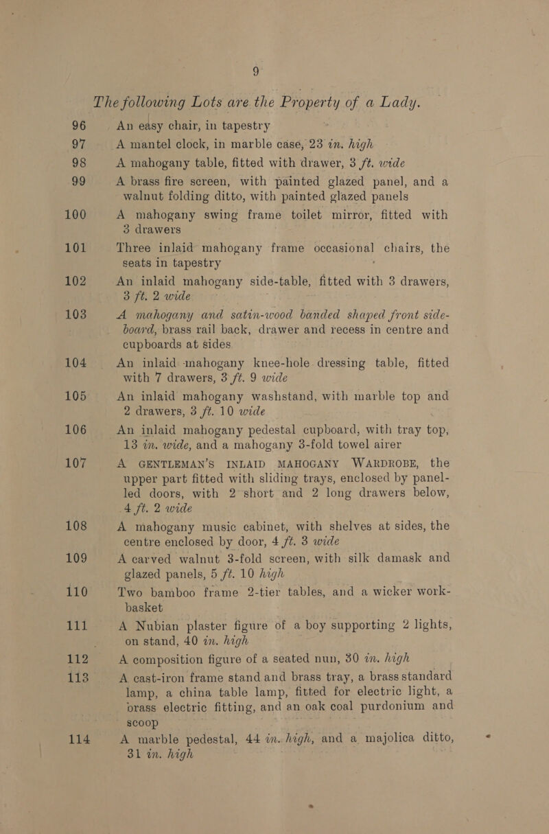 The following Lots are the Property of a Lady. 96 An easy chair, in tapestry my A mantel clock, in marble case, 23 in. high 98 A mahogany table, fitted with drawer, 3 /t. wide 99 A brass fire screen, with painted glazed panel, and a walnut folding ditto, with painted glazed panels 100 A mahogany swing frame toilet mirror, fitted with 3 drawers , 101 Three inlaid mahogany frame occasional chairs, the seats in tapestry 102 An inlaid mahogany side-table, fitted with 3 drawers, 38 ft, 2 wide 103 A mahogany and satin-wood banded shaped front side- . board, brass rail back, drawer and recess In centre and cupboards at sides. — 104 An inlaid mahogany knee-hole. dressing table, fitted with 7 drawers, 3 ft. 9 wide 105 An inlaid mahogany washstand, with marble top and 2 drawers, 3 ft. 10 wide 106 An inlaid mahogany pedestal cupboard, with tray ian 13 in. wide, and a mahogany 38-fold towel airer 107 A GENTLEMAN’S INLAID MAHOGANY WARDROBE, the upper part fitted with sliding trays, enclosed by panel- led doors, with 2 short and 2 long drawers below, A ft. 2 wide 108 A mahogany music cabinet, with shelves at sides, the centre enclosed by door, 4 /t. 3 wide 109 A carved walnut 3-fold screen, with silk damask and glazed panels, 5 /¢. 10 high 110 Two bamboo frame 2-tier tables, and a wicker work- basket 111 A Nubian plaster figure of a boy supporting 2 lights, on stand, 40 in. high 112 A composition figure of a seated nun, 30 an. high 113 A cast-iron frame stand and brass tray, a brass standard lamp, a china table lamp, fitted for electric light, a orass electric fitting, and an 1 oak coal purdonium and scoop 114 A marble pedestal, 44 im. high, and a majolica ditto, 31 in. high