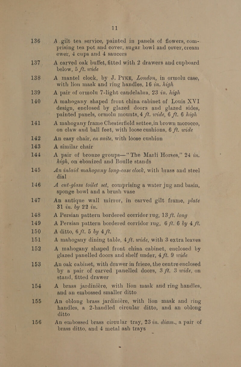 136 138 139 140 141 142 143 144 145 146 147 148 149 150 151 152 153 154 155 156 3! A .gilt tea service, painted in panels of flowers, com- prising tea pot and cover, sugar bow] and cover, cream ewer, 4 cups and 4 saucers A carved oak buffet, fitted with 2 drawers and cupboard below, 5 /t. wide A mantel clock, by J. Pyke, Zondon, in ormolu case, with lion mask and ring handles, 16 in. high A mahogany shaped front china cabinet of Louis XVI design, enclosed by glazed doors and glazed sides, painted panels, ormolu mounts, 4 /¢. wide, 6 ft. 6 high A mahogany frame Chesterfield settee,in brown morocco, on claw and ball feet, with loose cushions, 6 /¢. wide An easy chair, en suite, with loose cushion A similar chair A pair of bronze groups—“‘ The Marli Horses,” 24 in, high, on ebonized and Boulle stands An inlaid mahogany long-case clock, with brass and steel dial A cut-glass toilet set, comprising a water jug and basin, sponge bowl and a brush vase An antique wall mirror, in carved gilt frame, plate 31 an. by 22 an. A Persian pattern bordered corridor rug, 13 ft. long A Persian pattern bordered corridor rug, 6 /¢. 6 by 4 ft. A ditto, 6 ft. 5 by 4 ft. A mahogany dining table, 4,/¢. wide, with 3 extra leaves A mahogany shaped front china cabinet, enclosed by glazed panelled doors and shelf under, 4 ft. 9 wide An oak cabinet, with drawer in frieze, the centre enclosed by a pair of carved panelled doors, 3 ft. 3 wide, on stand, fitted drawer A brass jardiniére, with Hon mask and ring handles, and an embossed smaller ditto An oblong brass jardini¢re, with lion mask and ring handles, a 2-handled circular ditto, and an oblong ditto An embossed brass circular tray, 23 in. diam., a pair of brass ditto, and 4 metal ash trays