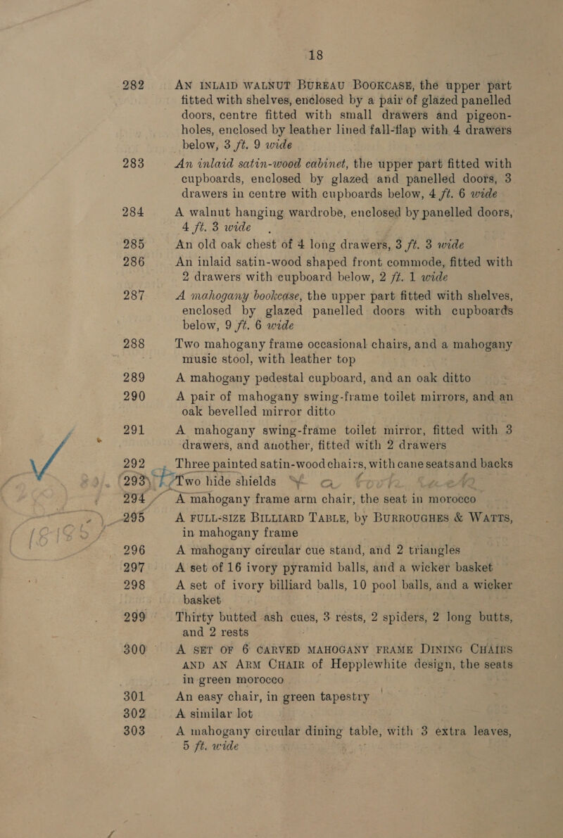 Le) (ee) bo 283 284 285 286 287 289 290 291 292 296 298 299 302 303 18 AN INLAID WALNUT BUREAU BOOKCASE, the upper part fitted with shelves, enclosed by a pair of glazed panelled doors, centre fitted with small drawers and pigeon- holes, enclosed by leather lined fall- Bap with 4 drawers below, 3 ft. 9 wide An inlaid satin-wood cabinet, the upper part fitted with cupboards, enclosed by glazed and panelled doors, 3 drawers in centre with cupboards below, 4 /¢. 6 wide A walnut hanging wardrobe, enclosed by panelled doors, 4 ft. 3 wide An old oak chest of 4 ees drawers, 3 ft. 3 wide An inlaid satin-wood shaped front commode, fitted with 2 drawers with cupboard below, 2 /¢. 1 wide A mahogany bookcase, the upper part fitted with shelves, enclosed by glazed panelled SPE with cupboards below, 9 ft. 6 wide Two mahogany frame occasional chairs, and a mahogany music stool, with leather top A mahogany pedestal cupboard, and an oak ditto A pair of mahogany swing-frame toilet mirrors, and an oak bevelled mirror ditto A mahogany swing-frame toilet mirror, fitted with 3 drawers, and another, fitted with 2 drawers _ Three painted satin-wood chairs, with cane ae. backs Aw hide shields ~ Cy 4 z mahogany frame arm chair, the nee in morocco A FULL-SIZE BILLIARD TABLE, by BURROUGHES &amp; WATTS, in mahogany frame A mahogany circular cue stand, and 2 triangles A set of 16 ivory pyramid balls, and a wicker basket A set of ivory billiard balls, 10 pool balls, and a wicker basket Thirty butted ash cues, 3 résts, 2 spiders, 2 long butts, and 2 rests A SET OF 6 CARVED MAHOGANY FRAME Dixinc CHAms AND AN ARM CHAIR of Hepplewhite design, the seats in green morocco An easy chair, in green tapestry A sinilar lot A mahogany circular dining pal with 3 extra leaves,