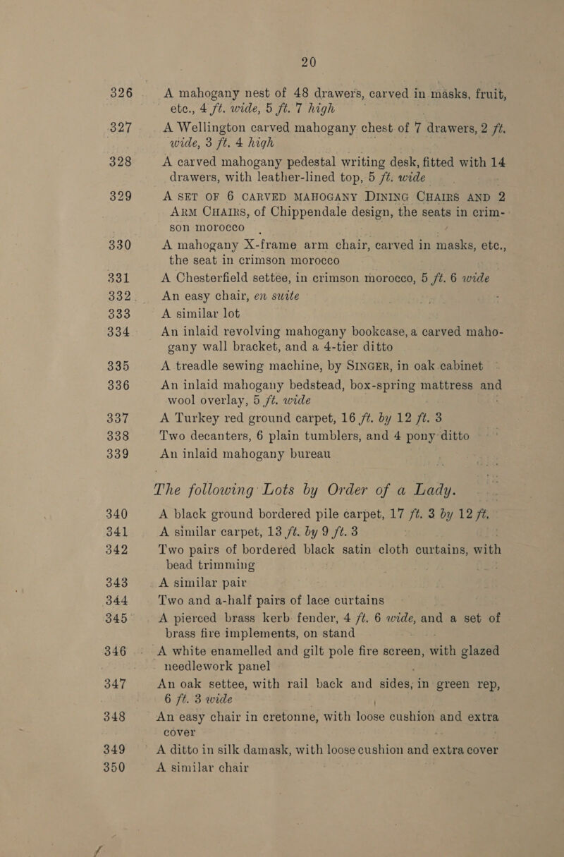 A mahogany nest of 48 drawers, carved i in masks, fruit, etc., 4 ft. wide, 5 ft. 7 high A Wellington carved mahogany chest of 7 drawers, 2 ft. wide, 3 ft. 4 high | | A carved mahogany pedestal writing desk, fitted with 14 drawers, with leather-lined top, D ft: wide Arm CuHarrs, of Chippendale design, the seats in crim- son morocco | A mahogany X-frame arm chair, carved in masks, etc., the seat in crimson morocco A Chesterfield settee, in crimson morocco, 5 /t. 6 wide An easy chair, en sutte | A similar lot An inlaid revolving mahogany bookcase, a carved maho- gany wall bracket, and a 4-tier ditto A treadle sewing machine, by SINGER, in oak cabinet An inlaid mahogany bedstead, box-spring mattress and wool overlay, 5 ft. wide A Turkey red ground carpet, 16 /¢. by 12 ft. 3 Two decanters, 6 plain tumblers, and 4 pony ditto An inlaid mahogany bureau The following Lots by Order of a Lady. A black ground bordered pile carpet, 17 /¢. 3 by 12 fe A similar carpet, 13 /t. by 9 /t. 3 Two pairs of bordered black satin cloth curtains, with bead trimming A similar pair Two and a-half pairs of lace curtains A pierced brass kerb: fender, 4 /¢. 6 wide, and a set of brass fire implements, on stand A white enamelled and gilt pole fire screen, Ga glazed needlework panel An oak settee, with rail back and sides; in green rep, 6 7t. 3 wide An easy chair in cretonne, with obs cushion and extra cover | | A ditto in silk damask, with loose cushion and extra cover A similar chair —_