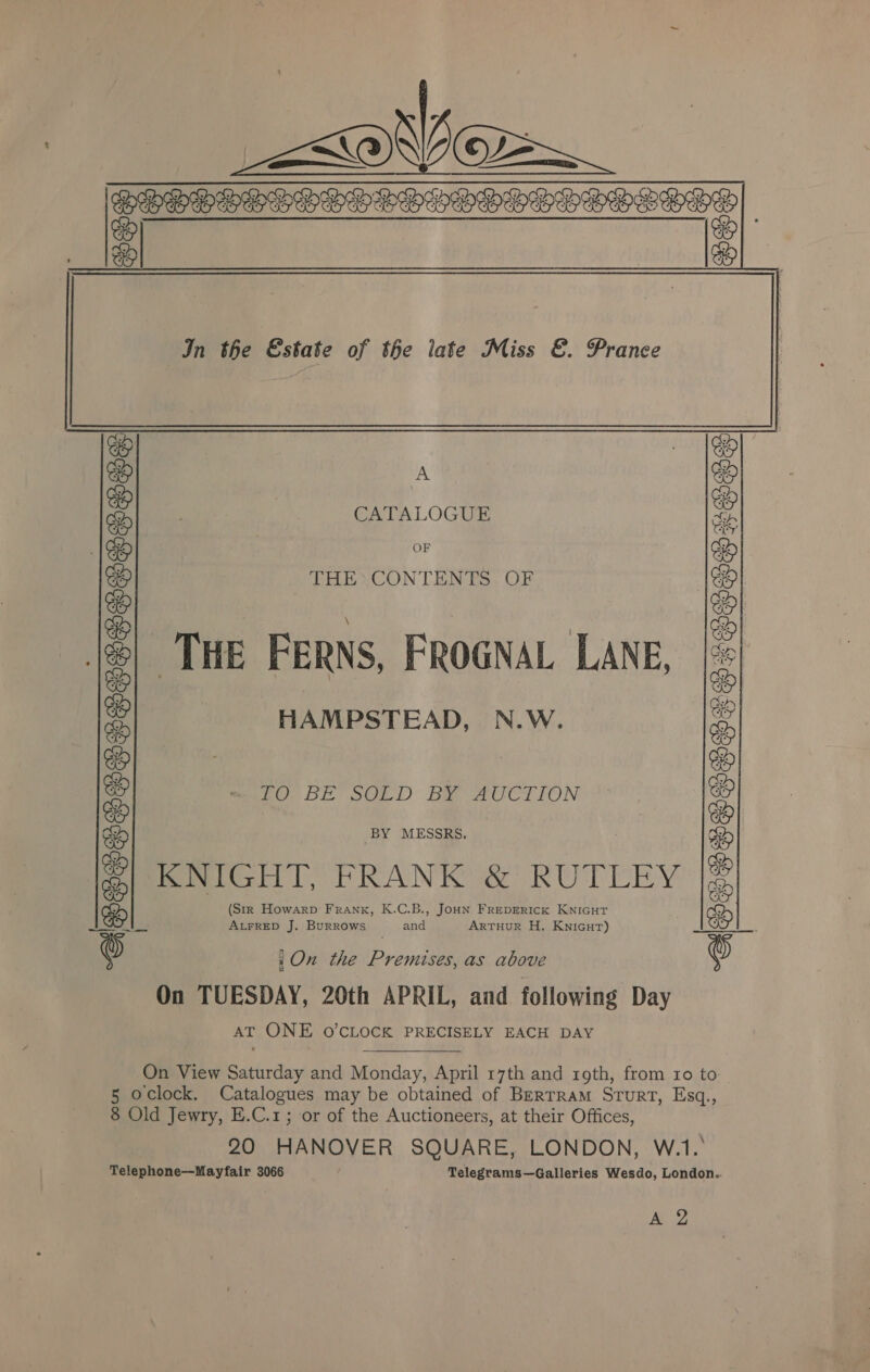 a &lt;® A I =      In the Estate of the iate Miss &amp;. Prance A CATALOGUE OF THE*CONTENTS OF ‘THE FERNS, FROGNAL LANE, HAMPSTEAD, N.W. Ov bE SGLD Bae AUCTION BY MESSRS. Pomiteil, PRANK ®’ RUTEEY (Str _ Howarp Frank, K.C.B., JouN FREDERICK KNIGHT ALFRED J. Burrows didi ArtTHuR H. Knicur) ACETESTSTSTERESTENS :On the Premises, as above On TUESDAY, 20th APRIL, and following Day AT ONE O'CLOCK PRECISELY EACH DAY On View Saturday and Monday, April 17th and roth, from 10 to. 5 oclock. Catalogues may be obtained of Berrram Srurt, Esq., 8 Old Jewry, E.C.1; or of the Auctioneers, at their Offices, 20 HANOVER SQUARE, LONDON, W.1.° Telephone—Mayfair 3066 / Telegrams—Galleries Wesdo, London.. A 2