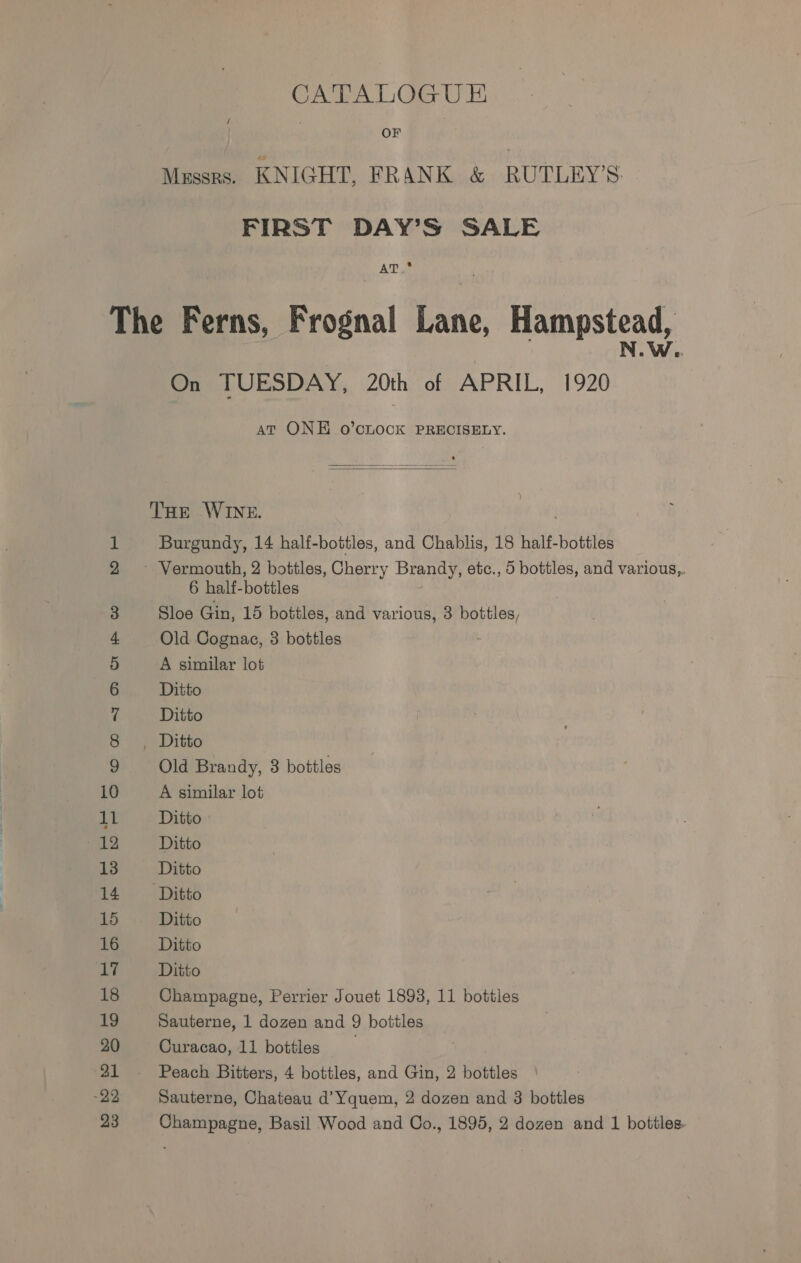 CATALOGU E&amp; OF Mussrs. KNIGHT, FRANK &amp; RUTLEY’S. FIRST DAY’S SALE AT.* Ss On TUESDAY, 20th of APRIL, 1920 at ONE o’cLOCK PRECISELY.   THE WINE. Burgundy, 14 half-bottles, and Chablis, 18 half-bottles 6 half-bottles Sloe Gin, 15 bottles, and various, 3 ener Old Cognae, 3 bottles A similar lot Ditto Ditto Old Brandy, 3 bottles A similar lot Ditto Ditto Ditto Ditto Ditto Ditto Ditto Champagne, Perrier Jouet 1893, 11 bottles Sauterne, 1 dozen and 9 bottles Curacao, 11 bottles Peach Bitters, 4 bottles, and Gin, 2 bottles Sauterne, Chateau d’Yquem, 2 dozen and 3 bottles