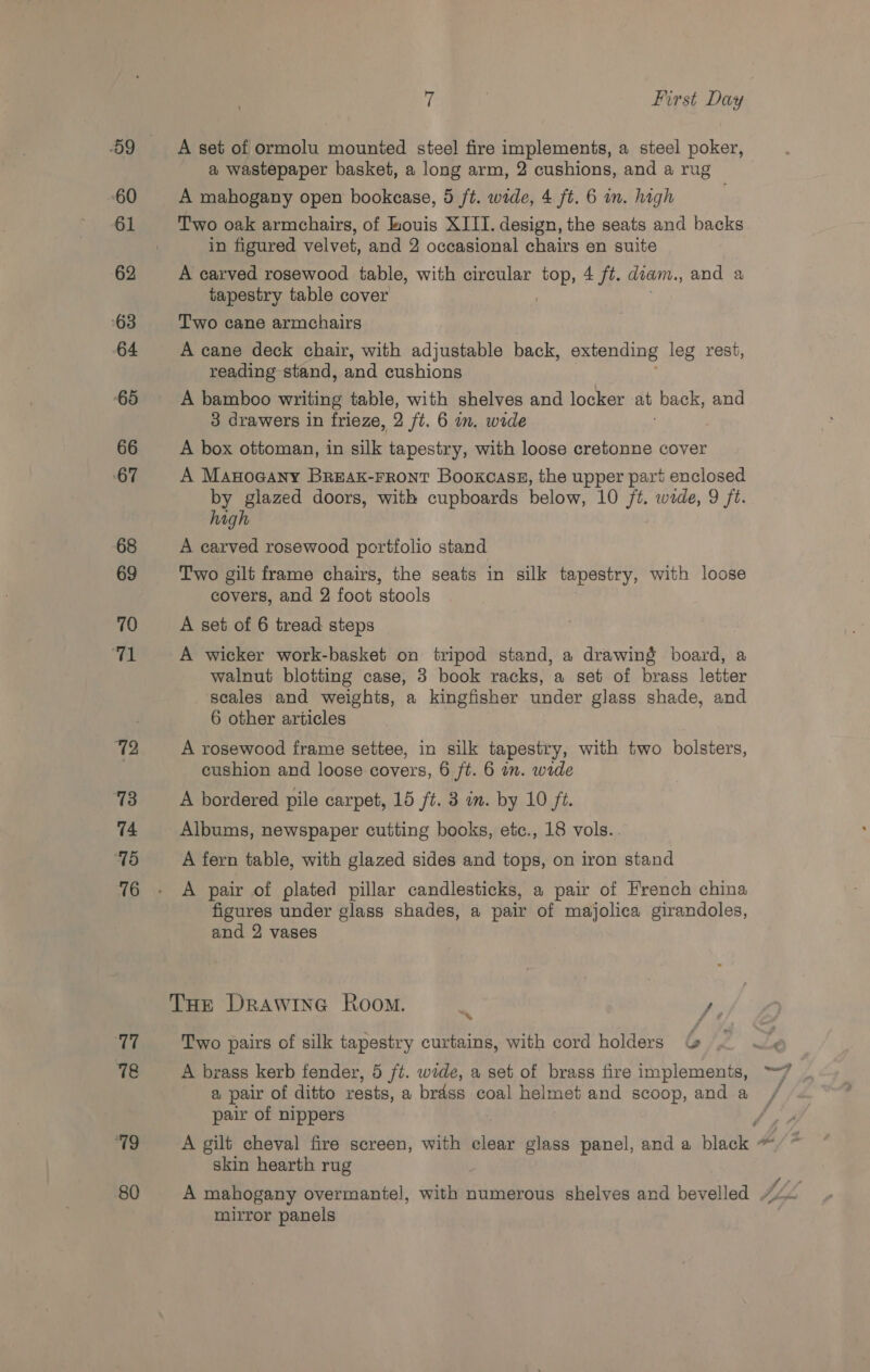 -O9 60 61 62 63 64 65 66 67 68 69 70 he 72 73 74 ‘18 76 77 Kis “19 80 7 First Day A set of ormolu mounied steel fire implements, a steel poker, a wastepaper basket, a long arm, 2 cushions, and a rug A mahogany open bookcase, 5 /t. wide, 4 ft. 6 in. high Two oak armchairs, of kouis XIII. design, the seats and backs in figured velvet, and 2 occasional chairs en suite A carved rosewood table, with circular top, 4 ft. diam, and a tapestry table cover Two cane armchairs A cane deck chair, with adjustable back, extending leg rest, reading stand, and cushions A bamboo writing table, with shelves and locker at back, and 3 drawers in frieze, 2 ft. 6 in. wide A box ottoman, in silk tapestry, with loose cretonne cover A Manocany Breax-rront Booxcass, the upper part enclosed by glazed doors, with cupboards below, 10 ft. wide, 9 ft. high A carved rosewood portfolio stand Two gilt frame chairs, the seats in silk tapestry, with loose covers, and 2 foot stools A set of 6 tread steps A wicker work-basket on tripod stand, a drawing board, a walnut blotting case, 3 book racks, a set of brass letter scales and weights, a kingfisher under glass shade, and 6 other articles A rosewood frame settee, in silk tapestry, with two bolsters, cushion and loose covers, 6 ft. 6 in. wide A bordered pile carpet, 15 ft. 3 in. by 10 ft. Albums, newspaper cutting books, etc., 18 vols.. A fern table, with glazed sides and tops, on iron stand A pair of plated pillar candlesticks, a pair of French china figures under glass shades, a pair of majolica girandoles, and 2 vases Two pairs of silk tapestry curtains, with cord holders &amp; A brass kerb fender, 5 ft. wide, a set of brass fire implements, a pair of ditto rests, a brdss coal helmet and scoop, and a pair of nippers skin hearth rug mirror panels