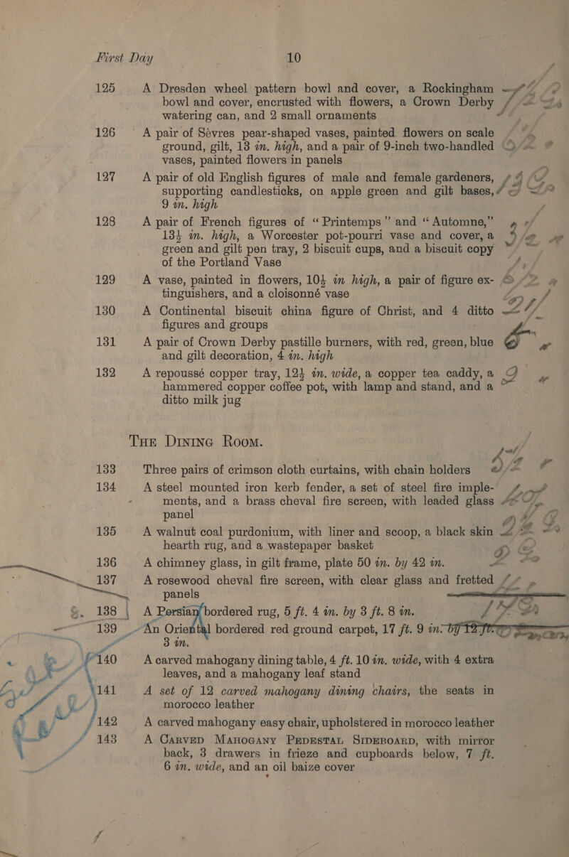 125 126 127 128 129 130 131 132 133 134 A Dresden wheel pattern bowl and cover, a Rockingham Tae bowl and cover, encrusted with flowers, a Crown eres watering can, and 2 small ornaments A pair of Sevres pear-shaped vases, painted flowers on scale f 4 ground, gilt, 13 om. hagh, and a pair of 9-inch two-handled © vases, painted flowers in panels A pair of old English figures of male and female gardeners, ¢ @ “~ supporting candlesticks, on apple green and gilt hese A &lt;A 9 in. high | A pair of French figures of “ Printemps” and “Automne,” 4 «/  134 in. high, a Worcester pot-pourri vase and cover,a “S/e green and gilt pen tray, 2 biscuit cups, and a biscuit copy of the Portland Vase Jr A vase, painted in flowers, 10} in high, a pair of figure ex- © ~~ »# tinguishers, and a cloisonné vase Ly) f A Continental biscuit china figure of Christ, and 4 ditto sl 4 figures and groups A pair of Crown Derby pastille burners, with red, green, blue x aw and gilt decoration, 4 in. high A repoussé copper tray, 12} in. wide, a copper tea caddy,a G haramered copper coffee pot, with lamp and stand, and a ~ ditto milk jug Three pairs of crimson cloth curtains, with chain holders a /- A steel mounted iron kerb fender, a set of steel fire imple- /,./ ments, and a brass cheval fire screen, with leaded glass aon panel ant #) 4. A walnut coal purdonium, with liner and scoop, a black skin or bas atthe hearth rug, and a wastepaper basket ° &gt; 7, A chimney glass, in gilt frame, plate 50 an. by 42 am. ign. | A rosewood cheval fire screen, with clear glass a fretted “” . panels ns A Persi: duce rug, 5 ft. 4 in. by 3 ft. 8 m. of Oe BD 3 4n. A carved mahogany dining table, 4 ft. 10 an. wide, with 4 extra leaves, and a mahogany leaf stand A set of 12 carved mahogany dining chairs, the seats in morocco leather A carved mahogany easy chair, upholstered in morocco leather A Carved Manocany Prprestan SrpEBoarp, with mirror back, 38 drawers in frieze and cupboards below, 7 ft.