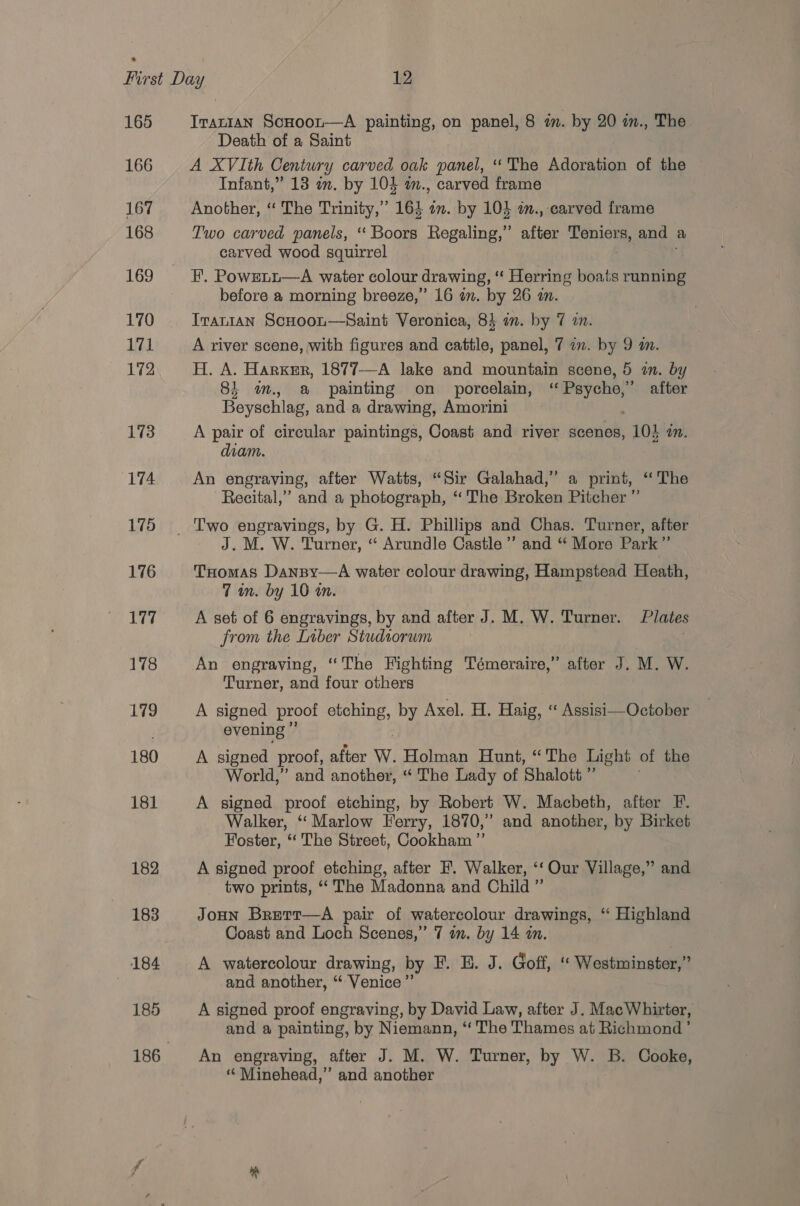 165 166 167 168 169 170 171 172 173 174 175 176 Iranian ScHoot—A painting, on panel, 8 in. by 20 in., The Death of a Saint A XVIth Century carved oak panel, ‘‘ The Adoration of the Infant,” 13 in. by 103 m., carved frame Another, “ The Trinity,” 164 an. by 103 2., carved frame Two carved panels, ‘“‘ Boors Regaling,” after Teniers, and a carved wood squirrel FE. Powretu—A water colour drawing, ‘‘ Herring boats running before a morning breeze,’ 16 in. by 26 an. TranIAN ScHoon—Saint Veronica, 83 an. by 7 in. A river scene, with figures and cattle, panel, 7 a. by 9 a. H. A. Harker, 1877-—-A lake and mountain scene, 5 in. by 8i im. a painting on _ porcelain, pth ian after Beyschlag, and a drawing, Amorini A pair of circular paintings, Coast and river scenes, 10} in. diam. An engraving, able Watts, “Sir Galahad,” a print, ‘The Recital,’ and a photograph, “ ‘The Broken Pitcher ” J. M. W. Turner, “ Arundle Castle ’’ and “ More Park ”’ THomas Danpy—A water colour drawing, Hampstead Heath, 7 in. by 10 a. A set of 6 engravings, by and after J. M. W. Turner. Plates from the Liber Studtorum An engraving, ‘The Fighting Témeraire,” after J. M. W. Turner, and four others A signed proof etching, by Axel. H. Haig, “ Assisi—October evening ” A signed proof, after W. Holman Hunt, “The Light of the World,” and another, “ The Lady of Shalott ”’ A signed proof etching, by Robert W. Macbeth, after F. Walker, “ Marlow Ferry, 1870,” and another, by Birket Foster, ‘‘ The Street, Cookham ”’ A signed proof etching, after F. Walker, ‘‘ Our Village,” and two prints, ‘The Madonna and Child ” Joun Brerr—aA pair of watercolour drawings, “ Highland Coast and Loch Scenes,” 7 am. by 14 an. A watercolour drawing, by F. E. J. Goff, “ Westminster,” and another, “ Venice” A signed proof engraving, by David Law, after J. Mac Whirter, and a painting, by Niemann, “ The Thames at Richmond’ An engraving, after J. M. W. Turner, by W. B. Cooke, “ Minehead,” and another