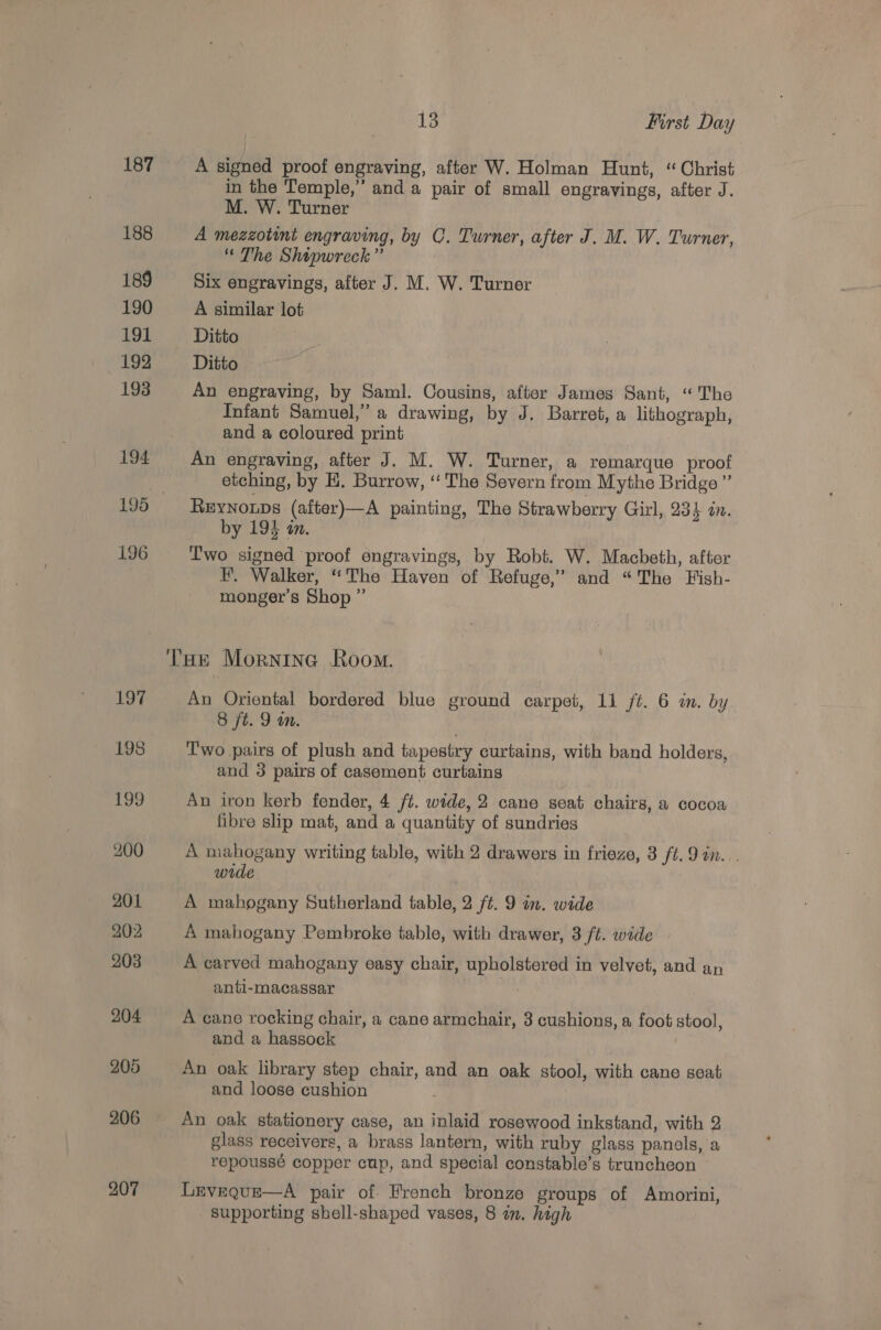 187 188 189 190 191 192 193 194 196 207 13 First Day A signed proof engraving, after W. Holman Hunt, “Christ in the Temple,’’ and a pair of small engravings, after J. M. W. Turner A mezzotint engraving, by C. Turner, after J. M. W. Turner, “ The Shipwreck”’ Six engravings, after J. M. W. Turner A similar lot Ditto Ditto An engraving, by Saml. Cousins, after James Sant, “The Infant Samuel,” a drawing, by J. Barret, a lithograph, and a coloured print An engraving, after J. M. W. Turner, a remarque proof etching, by H. Burrow, ‘“‘ The Severn from Mythe Bridge ” ReEynoups (after)—A painting, The Strawberry Girl, 234 in. by 194 an. Two signed proof engravings, by Robt. W. Macbeth, after FH. Walker, “The Haven of Refuge,” and “The Fish- monger’s Shop ” An Oriental bordered blue ground carpet, 1i /t. 6 in. by 8 ft. 9 un. | Two pairs of plush and tapestry curtains, with band holders, and 3 pairs of casement curtaing An iron kerb fender, 4 ft. wide, 2 cane seat chairs, a cocoa fibre slip mat, and a quantity of sundries A mahogany writing table, with 2 drawers in frieze, 3 ft. 9 in. . wide 3 A mahogany Pembroke table, with drawer, 3 ft. wide A carved mahogany easy chair, upholstered in velvet, and an anti-macassar A cane rocking chair, a cane armchair, 3 cushions, a foot stool, and a hassock An oak library step chair, and an oak stool, with cane seat and loose cushion An oak stationery case, an inlaid rosewood inkstand, with 2 glass receivers, a brass lantern, with ruby glass panols, a repoussé copper cup, and special constable’s truncheon Leveque—A pair of. French bronze groups of Amorini, supporting shell-shaped vases, 8 in. high