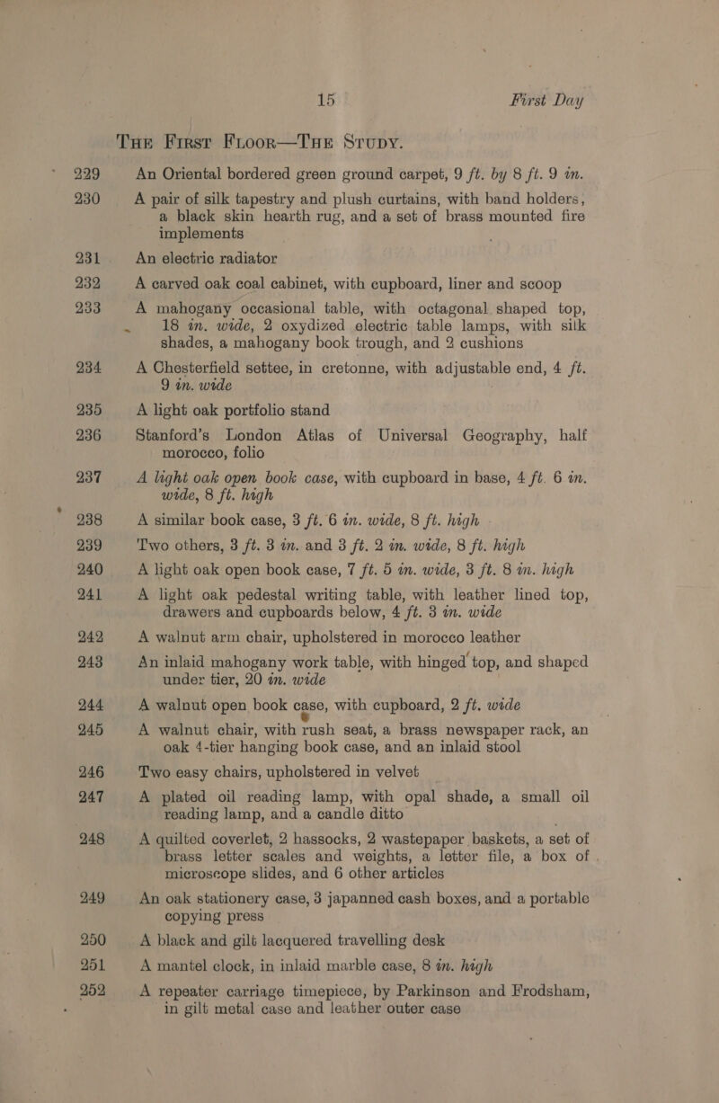 229 230 231 232 233 234 235 236 237 238 239 240 241 24.2 243 244 245 246 247 248 249 250 251 259 15 First Day =~ An Oriental bordered green ground carpet, 9 ft. by 8 ft. 9 a. A pair of silk tapestry and plush curtains, with band holders, a black skin hearth rug, and a set of brass mounted fire implements An electric radiator A carved oak coal cabinet, with cupboard, liner and scoop A mahogany occasional table, with octagonal shaped top, 18 in. wide, 2 oxydized electric table lamps, with silk shades, a mahogany book trough, and 2 cushions A Chesterfield settee, in cretonne, with adjustable end, 4 /t. 9 in. wide A light oak portfolio stand Stanford’s London Atlas of Universal Geography, half morocco, folio A light oak open book case, with cupboard in base, 4 ft. 6 an. wide, 8 ft. high A similar book case, 3 ft. 6 in. wide, 8 ft. high . Two others, 3 ft. 3 im. and 3 ft. 2 in. wide, 8 ft. high A light oak open book case, 7 ft. 5 wm. wide, 3 ft. 8 m. high A light oak pedestal writing table, with leather lined top, drawers and cupboards below, 4 ft. 3 in. wide A walnut arm chair, upholstered in morocco leather An inlaid mahogany work table, with hinged top, and shaped under tier, 20 an. wide A walnut open book case, with cupboard, 2 ft. wade A walnut chair, with rush seat, a brass newspaper rack, an oak 4-tier hanging book case, and an inlaid stool Two easy chairs, upholstered in velvet A plated oil reading lamp, with opal shade, a small oil reading lamp, and a candle ditto A quilted coverlet, 2 hassocks, 2 wastepaper baskets, a set of brass letter scales and weights, a letter file, a box of . microscope slides, and 6 other articles An oak stationery case, 3 japanned cash boxes, and a portable copying press A black and gilt lacquered travelling desk A mantel clock, in inlaid marble case, 8 in. high A repeater carriage timepiece, by Parkinson and Frodsham, in gilt metal case and leather outer case