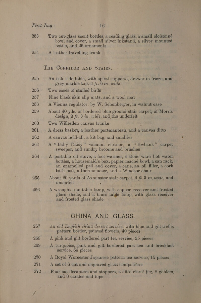 253 204 265 266 Two cut-glass scent bottles, a reading glass, a small cloisonné bowl and cover, a small silver inkstana, a silver mounted bottle, and 26 ornaments A leather travelling trunk An oak side table, with spiral supports, drawer in frieze, and grey marble top, 3 ft. 6 am. wide Two cases of stuffed birds Nine black skin slip mats, and a wool mat A Vienna regulator, by W. Schonberger, in walnut case About 40 yds. of bordered blue ground stair carpet, of Morris design, 2 fl. 3 wm. wide, and the underfelt Two Willesden canvas trunks ; A dress basket, a leather portmanteau, and a canvas ditto A canvas hold-all, a kit bag, and sundries A “Baby Daisy’ vacuum cleaner, a ‘‘ Hwhank”’ carpet sweeper, and sundry brooms and brushes \ A portable oil stove, a foot warmer, 4 stone ware hot water, bottles, a housemaid’s box, papier maché bowl, a can rack, an enamelled pail and cover, 4 cans, an oil filler, a cork bath mat, a thermometer, and a Windsor chair About 20 yards of Axminster stair carpet, 2 ft. 3 wm. wide, and underfelt A wrought iron table me: with copper receiver and frosted glass shade, and a brass talgle lamp, with glass receiver and frosted glass shade CHINA AND GLASS. pattern. border, painted flowers, 40 pieces A pink and gilt bordered part tea service, 35 pieces service, 64 pieces A Royal Worcester Japanese pattern tea service, 15 pieces A set of 6 cut and engraved glass compotiéres Four cut decanters and stoppers, a ditto claret jug, 2 goblets, and 8 carafes and tops