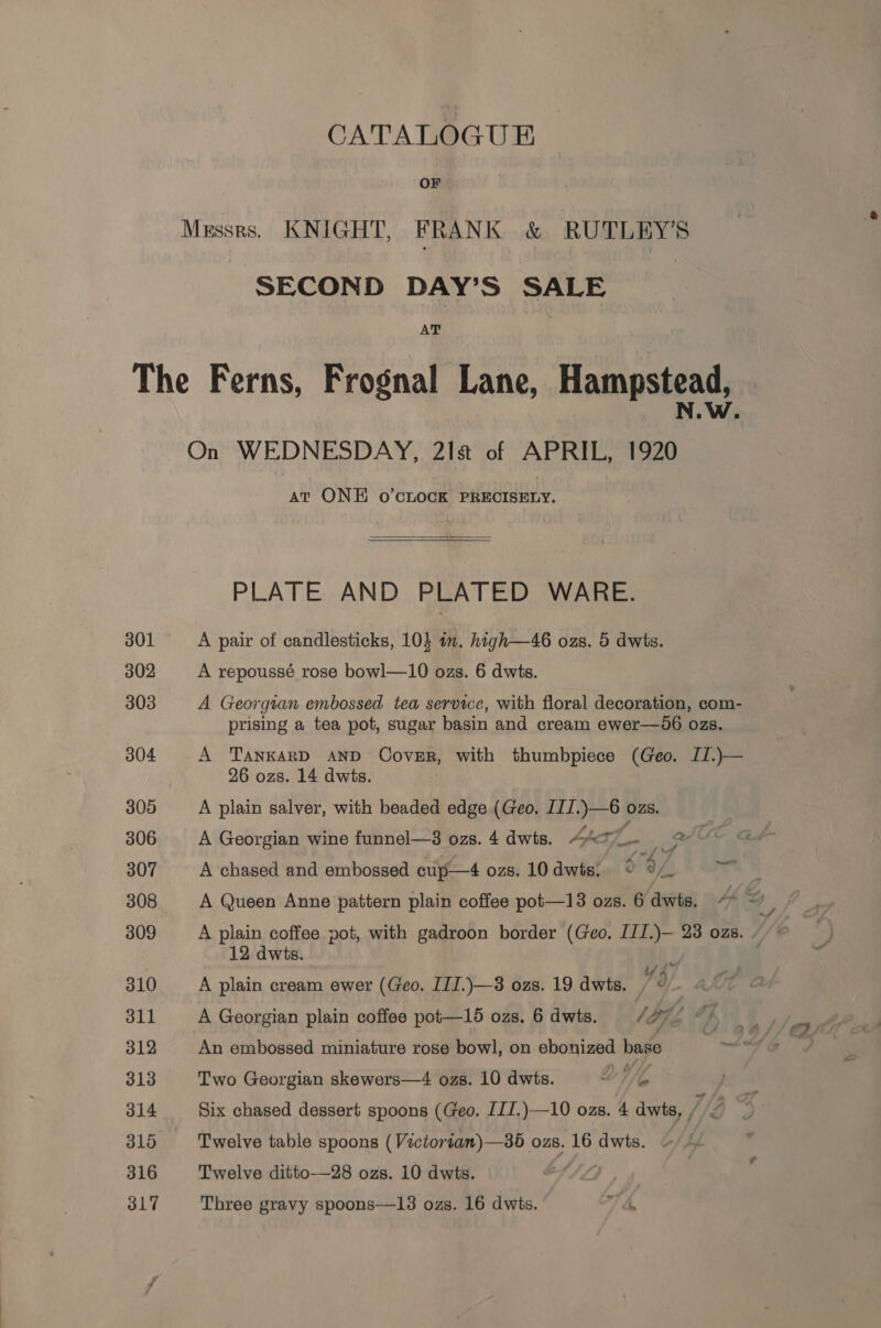 CATALOGUE OF Mussrs. KNIGHT, FRANK &amp; RUTLEY’S SECOND DAY’S SALE AT The Ferns, Frognal Lane, Hampstead, On WEDNESDAY, 21s of APRIL, 1920 At ONE o’CLOCK PRECISELY.  PLATE AND PLATED WARE. 301 A pair of candlesticks, 104 in. high—46 ozs. 5 dwis. 302 A repoussé rose bowl—10 ozs. 6 dwts. 303 A Georgian embossed tea service, with floral decoration, com- prising a tea pot, sugar basin and cream ewer—0d6 ozs. 304 A Tankard AND Cover, with thumbpiece (Geo. II.)— 26 ozs. 14 dwis. : 305 A plain salver, with beaded edge (Geo. IIJ.)—6 ozs. 306 A Georgian wine funnel—3 ozs. 4 dwts. 447. 2 307 A chased and embossed cup—4 ozs. L0dwts, 9°, 308 A Queen Anne pattern plain coffee pot—13 ozs. 6 dwis. 44 309 A plain coffee pot, with gadroon border (Geo. III.)— 23 ozs. . 12 dwts. it | 310 A plain cream ewer (Geo. IIJ.)—-3 ozs. 19 dwts. 7? : 311 A Georgian plain coffee pot—15 ozs. 6 dwts. te 7, (4 312 An embossed miniature rose bowl, on ebonized base 313 Two Georgian skewers—4 ozs. 10 dwis. DW 314 Six chased dessert spoons (Geo. JII.)—10 ozs. 4 dwts, /, g 316 Twelve table spoons (Victorian) —36 ozs. 16 dwts. 316 Twelve ditto—28 ozs. 10 dwts.