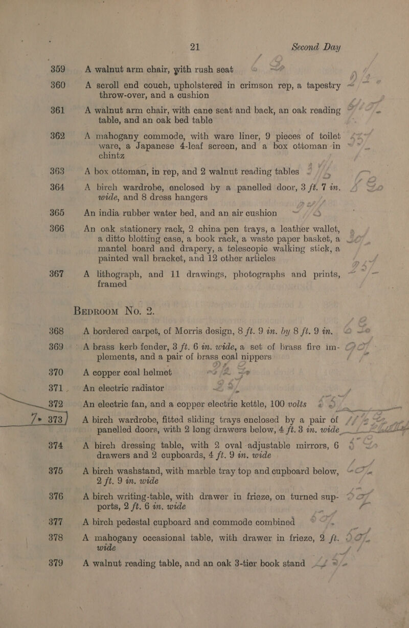 309 360 361 362 363 364 365 366 367 Os Second Day A walnut arm chair, with rush seat throw-over, and a cushion A walnut arm chair, with cane seat and back, an oak reading table, and an oak bed table A mahogany commode, with ware liner, 9 pieces of toilet chintz A box ottoman, in rep, and 2 walnut reading tables A birch wardrobe, enclosed by a panelled door, 3 ft. 7. mM. wide, and 8 dress hangers An india rubber water bed, and an air cushion An oak stationery rack, 2 china pen trays, a leather wallet, mantel board and drapery, a telescopic walking stick, a painted wall bracket, and 12 other articles A lithograph, and 11 drawings, photographs and _ prints, framed A bordered carpet, of Morris design, 8 ft. 9 an. by 8 fi. 9 wm. plements, and a pair of brass coal nippers A copper coal helmet . -o/4 9 An electric radiator 2, 9 / An electric fan, and a copper electric kettle, 100 volts A birch dressing table, with 2 oval adjustable mirrors, 6 drawers and 2 cupboards, 4 ft. 9 on. wide A birch washstand, with marble tray top and cupboard below, 2 ft. 9 in. wide A birch writing-table, with drawer in frieze, on turned sup- ports, 2 ft. 6 on. wide A birch pedestal cupboard and commode combined ~~ . A mahogany occasional table, with drawer in frieze, 2 ft. wide