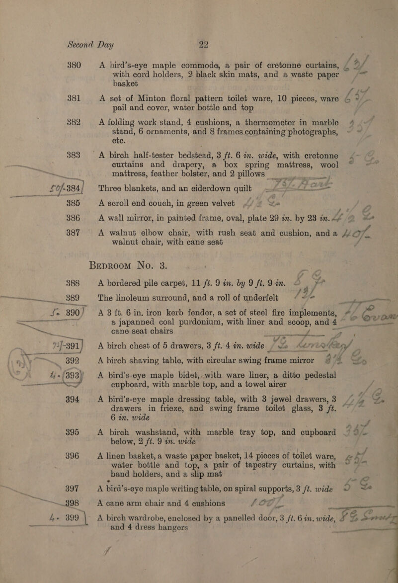 380 381 382 383 397 898 water bottle and top, a pair of taperey curtains, with . _band holders, and a slip mat A bird’ s-eye maple writing table, on spiral supports, 3 /t. wide 7 A cane arm chair and 4 cushions 46 OO / f is Le 399 \ A birch wardrobe, enclosed by a panelled door, 3 ft. 6 an. nee x 22 with cord holders, 2 black skin mats, and a waste paper basket pail and cover, water bottle and top A folding work stand, 4 cushions, a thermometer in marble stand, 6 ornaments, and 8 frames containing photographs, etc. curtains and drapery, a box spring mattress, wool mattress, feather bolster, and 2 pillows ee Three blankets, and an eiderdown quilt. £3 Me A scroll end couch, in green velvet. we walnut chair, with cane seat A bordered pile carpet, 11 ft. 9 on. by 9 ft. 9 an. a Lp ; Z g i The linoleum surround, and a roll of underfelt ¢ te A 8 ft. 6 in. iron kerb fender, a set of steel fire implements, cane seat chairs sect easrecnghlere ons a a A birch chest of 5 drawers, 3 ft. 4 in. wide | Lo A bird’s-eye maple bidet,. with ware liner, a ditto pedestal cupboard, with marble top, and a towel airer A bird’s-eye maple dressing table, with 3 jewel drawers, 3 drawers in frieze, and swing frame toilet glass, 3 ft. 6 in. wide A birch washstand, with marble tray top, and cupboard below, 2 ft. 9 in. wide A linen basket, a waste paper basket, 14 pieces of toilet ware, and 4 dregs hangers