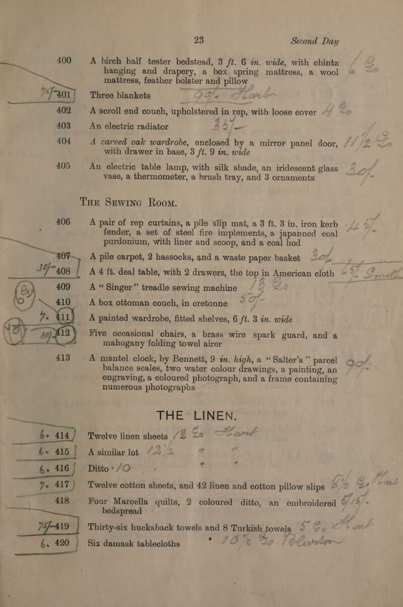 aes 400 A birch half tester bedstead, 3 ft. 6 in. wide, with chintz ‘ta hanging and drapery, a box spring mattress, a wool By mattress, feather bolster and pillow F201) Three blankets PT Fe 402 A scroll end couch, upholstered in rep, with loose cover 403 An electric radiator 3 0 |e 404 A carved oak wardrobe, enclosed by a mirror panel door, . with drawer in base, 3 ft. 9 in. wide 405 An electric table lamp, with silk shade, an iridescent glass vase, a thermometer, a brush tray, and 3 ornaments THe Sewine Room. 406 A pair of rep curtains, a pile slip mat, a 3 ft. 3 in. iron kerb fender, a set of steel fire implements, a japanned coal p » &amp; jap Wm purdonium, with liner and scoop, and a coal hod ~407~, A pile carpet, 2 hassocks, and a waste paper. basket Seog, J 4/408 | A 4 ft. deal table, with 2 drawers, the top in American cloth (Oy) 409 A “ Singer” treadle sewing machine Be L vO i, “410 A box ottoman couch, in cretonne Py a A painted wardrobe, fitted shelves, 6 ft. 3 in. wide NOy- agi?) Five occasional chairs, a brass wire spark guard, and a OA ~ mahogany folding towel airer 413 A mantel clock, by Bennett, 9 in. high, a “ Salter’s ” parcel Pond balance scales, two water colour drawings, a painting, an ie engraving, a coloured photograph, and a frame containing numerous photographs | THE’ LINEN. b+ 414 Twelve linen sheets (2 = b+ 415 A similar lot 4.&lt; * | 6 ® 416 J Ditto . /O ; e ?- 417) Twelve cotton sheets, and 42 linen and cotton pillow slips — = v 418. Four Marcella quilts, 2 coloured ditto, an embroidered 2 “* = Bare | bedspread Psat 7: 19%) ‘Thirty-six huckaback towels and 8 Turkish towels. s 2 6. 420 Six damask tablecloths  #O/2 “Io 24h