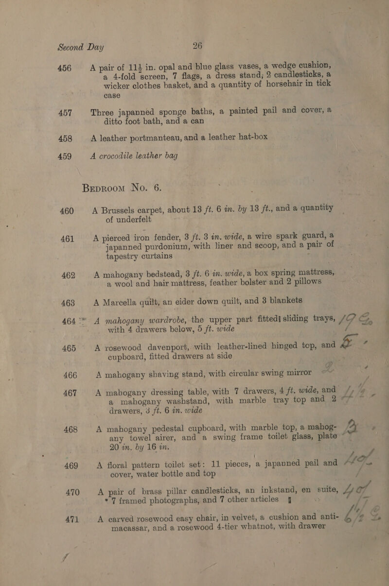 456 A pair of 114 in. opal and blue glass vases, a wedge cushion, a 4-fold screen, 7 flags, a dress stand; 2 candlesticks, a wicker clothes basket, and a quantity of horsehair in tick case 457 Three japanned sponge baths, a painted pail and cover, a ditto foot bath, and a can 458 A leather portmanteau, and a leather hat-box 459 A crocodile leather bag | BEpRooM No. 6. 460 A Brussels carpet, about 13 ft. 6 in. by 13 ft., and a quantity of underfelt 461 A pierced iron fender, 3 ft. 3 in. wide, a wire spark guard, a japanned purdonium, with liner and scoop, and a pair of tapestry curtains f 462 A mahogany bedstead, 3 ft. 6 in. wide, a box spring mattress, a wool and hair mattress, feather bolster and 2 pillows 463 A Marcella quilt, an eider down quilt, and 3 blankets 464 °* A mahogany wardrobe, the upper part fitted! sliding trays, JG GC with 4 drawers below, 5 ft. wide { &lt;A é# 465 A rosewood davenport,. with leather-lined hinged top, and &amp; 6 cupboard, fitted drawers at side &gt; 466 A mahogany shaving stand, with circular swing mirror 467 A mahogany dressing table, with 7 drawers, 4 ft. wide, and /, | a mahogany washstand, with marble tray top and 2 77! * drawers, 3 ft. 6 um. wide 468 A mahogany pedestal cupboard, with marble top, a mahog- 2 any towel airer, and a swing frame toilet glass, plate © 20 in. by 16 an. 469 A floral pattern toilet set: 11 pieces, a japanned pail and “#~— cover, water bottle and top 470 A pair of brass pillar candlesticks, an inkstand, en suite, Lor * 7 framed photographs, and 7 other articles 4 Ly Ae er /, . ay ee ‘ ; , AT A carved rosewood easy chair, in velvet, a cushion and anti- Ps a macassar, and a rosewood 4-tier whatnot, with drawer