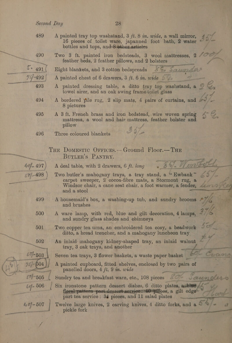 495 496 16 pieces of toilet ware, japanned foot bath, 2 water © ~ ~ bottles and tops, and»8othex,artieles 9 SLR o&gt; a : eae, Two 8 ft. painted iron bedsteads, 8 wool taattresses, feather beds, 2 feather pillows, and 2 bolsters a ee pala '@ Hight blankets, and 3 cotton bedspreads k Me 2» aera de) mind A painted chest of 6 drawers, 3 ft. 6 in. wide o. A painted dressing table, a ditto tray top pe a ag op towel airer, and an oak swing frame toilet glass a A bordered file rug, .2 slip mats, 4 pairs of curtains, and oS/- 8 pictures y A 3 it. French brass and iron bedstead, wire woven spring A™~ © mattress, a wool and hair mattress, feather bolster and ; pillow : Three coloured blankets 502 03 ae 04 }/ pit Sr buf 906 } é, a} 507 f ButrLerRs PANTRY. me ye ff A deal table, with 2 drawers, 6 ft. long « SY. Hf Lge Two butler’s be cis trays, a tray stand, a “ Hwbhank” és carpet sweeper, 2° cocoa-fibre mats, a Stormont rug, @ - Windsor chair, a cane seat chair, a foot warmer, a fender, Mine  and a stool , i . Ms A housemaid’s box, a washing-up tub, and sundry brooms AH) = ae and brushes by op i A ware lamp, with red, blue and gilt decoration, 4 lamps, ed /D | and sundry glass shades and chimneys ; : i _f Two copper tea urns, an embroidered tea cosy, a bead wick ft OS ditto, a bread trencher, and a mahogany luncheon tray pe An inlaid mahogany kidney-shaped tray, an inlaid walnut ~ / tray, 3 oak trays, and another eee, cae ee Seven tea trays, 3 flower baskets, a waste paper basket “= 9 A painted cupboard, fitted shelves, enclosed a two pairs. of panelled doors, 4 ft. 9 m. wide Ba Ln gee Sundry tea and breakfast ware, etc., 108 nighes EL | Chea, hh ' Six ironstone pattern dessert dishes, 6 ditto plates, ac = y essorbsorvies O=piGcos, a gilt edge ~ Po part tea service: 3¢ pieces, and 11 salad plates Loot’ Twelve large knives, 2 carving knives, 4 ditto forks, and a “ 54) = pickle fork nt See