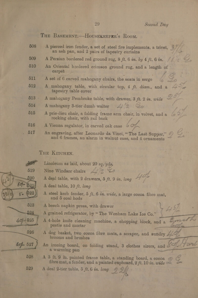 508 509 510 dll 512 513 - 514 515  529 yi Second Day THe BaseMent.—HovusekeEEPer’s Room. _A pierced iron fender, a set of steel fire implements, a trivet, *~ an ash pan, and 2 pairs of tapestry curtains £ A Persian bordered red ground rug, 8 ft. 6 in. by 4 ft. 6 in. An Oriental bordered crimson ground rug, and a length of carpet , A set of 6 carved mahogany chairs, the seats in serge 4 ~~ A mahogany table, with circular top, 4 ft. diam., and a —~ tapestry table cover (Ty # A mahogany Pembroke table, with drawer, 3 ft. 2 in. wide = A mahogany 3-tier dumb waiter “2 to A prie-dieu chair, a folding frame arm chair, in velvet, and a rocking chair, with rail back P ae . 3 , ee A Vienna regulator, in carved oak case © er An engraving, after Leonardo da Vinci, “ The Last Supper,” © and 6 frames, an alarm in walnut case, and 4 ornaments ~ THE KiITcHEN. Linoleum as laid, about 20 sq. yds, Nine Windsor chairs «. % “4 UA raf / oF - A deal table, with 2 drawers, 5 ft. 9 in. long “7 A deal table, 10 ft. long A steel kerb fender, 5 ft. 6 an. wide, a large cocoa fibre mat, and 5 coal hods ‘ A beech napkin press, with drawer LC 45 7 A grained refrigerator, by “The Wenham Lake Ice Co.” 3 rz - ro A 4-hole knife cleaning machine, a chopping block, and a Get pestle and mortar ee 7S “ 2 ht af A dog basket, two cocoa fibre mats, a scraper, and sundry Au“, brooms and brushes : wee - s An ironing board, on folding stand, 3 clothes airers, and as = / &amp;@ warming pan — A 3 ft. 9 ih. painted frame table, a standing board, a cocoa @ oA fibre mat, a fender, and a painted cupboard, 2 ft.10 in. wide = ~~ A deal 2-tier table, 5 ft.6 in. long © iT ; p Romy, -  