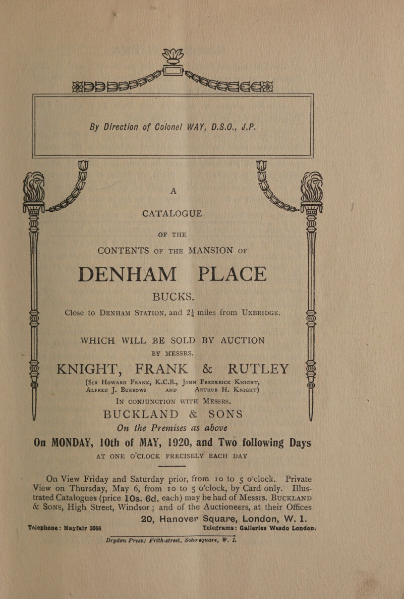           A CATALOGUE OF THE CONTENTS or tue MANSION or DENHAM PLACE BUCKS. Close to DENHAM STATION, and 23 miles from UXBRIDGE. WHICH WILL BE SOLD BY AUCTION _ BY MESSRS. KNIGHT, FRANK &amp; RUTLEY (Sir _Howarp Frank, K.C.B., Joun Freprerick Knicur, AtrreD J. Burrows AND Arruur H. KwicuT) IN CONJUNCTION WITH MEssrRs. BUCKLAND &amp; SONS On the Premises as above On MONDAY, 10th of MAY, 1920, and Two following Days AT ONE O'CLOCK PRECISELY EACH DAY  On View Friday and Saturday prior, from 10 to 5 o’clock. Private View on Thursday, May 6, from ro to 5 o’clock, by Card only. Illus- trated Catalogues (price 10s. 6d. each) may be had of Messrs. BUCKLAND &amp; Sons, High Street, Windsor; and of the Auctioneers, at their Offices 20, Hanover Square, London, W. 1. Telephone: Mayfair 3066 Telegrams: Galleries Wesdo London.