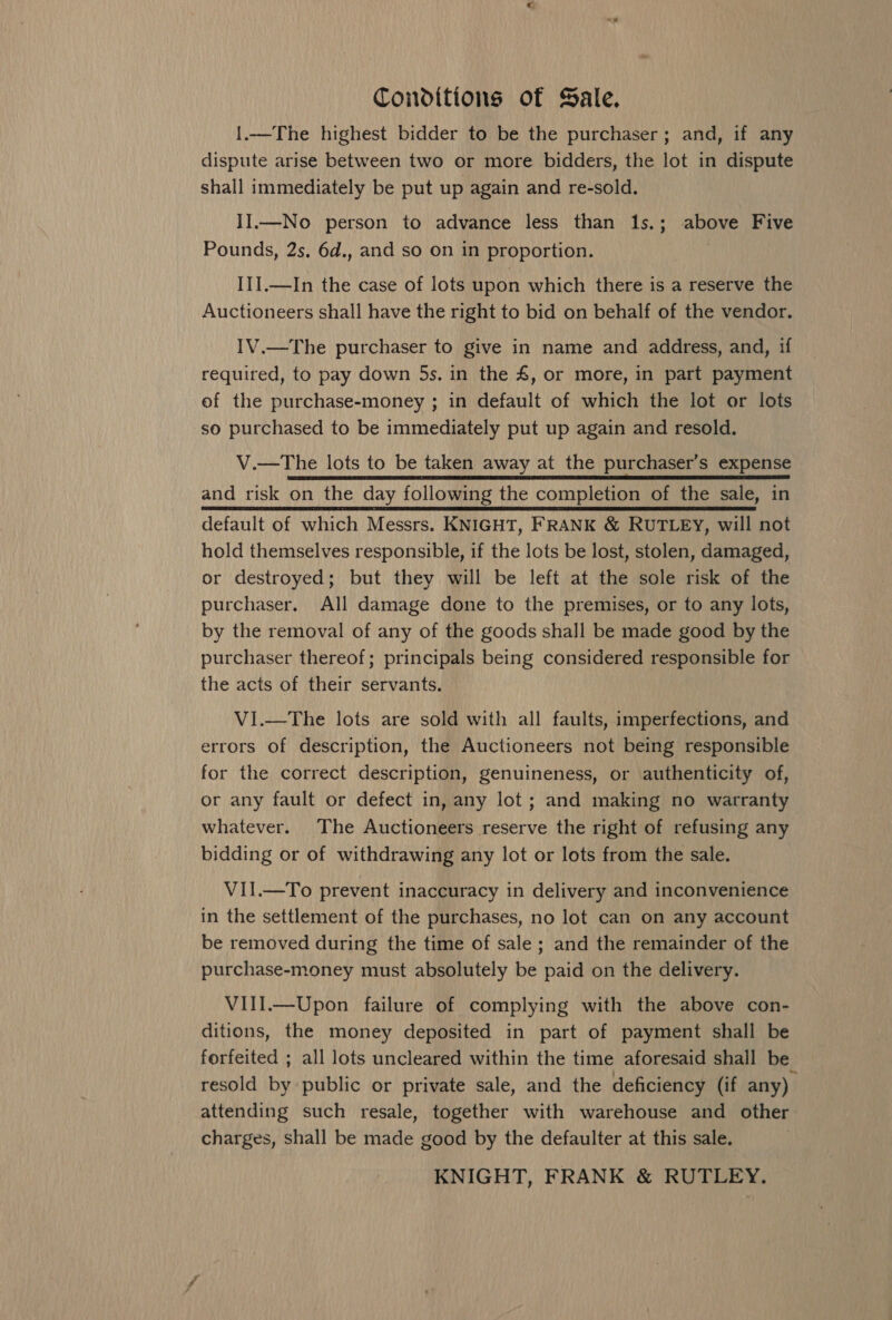 Conditions of Sale. 1.—The highest bidder to be the purchaser; and, if any dispute arise between two or more bidders, the lot in dispute shall immediately be put up again and re-sold. II.—No person to advance less than 1s.; above Five Pounds, 2s. 6d., and so on in proportion. III.—In the case of lots upon which there is a reserve the Auctioneers shall have the right to bid on behalf of the vendor. IV.—The purchaser to give in name and address, and, if required, to pay down 5s. in the £, or more, in part payment of the purchase-money ; in default of which the lot or lots so purchased to be immediately put up again and resold. V.—The lots to be taken away at the purchaser’s expense and risk on the day following the completion of the sale, in default of which Messrs. KNIGHT, FRANK &amp; RUTLEY, will not hold themselves responsible, if the lots be lost, stolen, damaged, or destroyed; but they will be left at the sole risk of the purchaser. All damage done to the premises, or to any lots, by the removal of any of the goods shall be made good by the purchaser thereof; principals being considered responsible for the acts of their servants. VI.—The lots are sold with all faults, imperfections, and errors of description, the Auctioneers not being responsible for the correct description, genuineness, or authenticity of, or any fault or defect in, any lot; and making no warranty whatever. The Auctioneers reserve the right of refusing any bidding or of withdrawing any lot or lots from the sale. VII.—To prevent inaccuracy in delivery and inconvenience in the settlement of the purchases, no lot can on any account be removed during the time of sale ; and the remainder of the purchase-money must absolutely be paid on the delivery. VIII.—Upon failure of complying with the above con- ditions, the money deposited in part of payment shall be forfeited ; all lots uncleared within the time aforesaid shall be resold by public or private sale, and the deficiency (if any) attending such resale, together with warehouse and other charges, shall be made good by the defaulter at this sale. KNIGHT, FRANK &amp; RUTLEY.