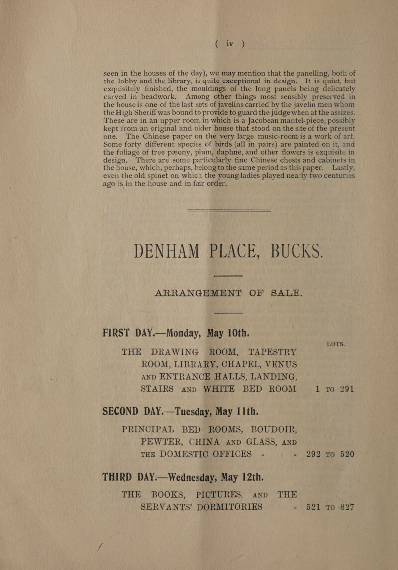 the lobby and the library, is quite exceptional in design. It is quiet, but exquisitely finished, the mouldings of the long panels being delicately carved in beadwork. Among other things most sensibly preserved in the house is one of the last sets of javelins carried by the javelin men whom the High Sheriff was bound to provide to guard the judge when at the assizes. These are in an upper room in which is a Jacobean mantel-piece, possibly kept from an original and older house that stood on the site of the present one. The Chinese paper on the very large music-room is a work of art. Some forty different species of birds (all in pairs) are painted on it, and the foliage of tree pzony, plum, daphne, and other flowers is exquisite in design. There are some particularly fine Chinese chests and cabinets in the house, which, perhaps, belong to the same period as this paper. Lastly, even the old spinet on which the young ladies played nearly two centuries ago is in the house and in fair order,   DENHAM PLACE, BUCKS. ARRANGHMENT OF SALE. FIRST DAY.—Monday, May 10th. THE DRAWING ROOM, TAPESTRY ROOM, LIBRARY, CHAPEL, VENUS AND ENTRANCE HALLS, LANDING, STAIRS anp WHITE BED ROOM 1 To 291 LOTS. SECOND DAY.—Tuesday, May 11th. PRINCIPAL BED ROOMS, BOUDOIR, PEWTER, CHINA anp GLASS, AND THE DOMESTIC OFFICES - - 292 Tro 520 THIRD DAY.—Wednesday, May 12th. THE BOOKS, PICTURES, anp THE SERVANTS’ DORMITORIES - 521 10-827