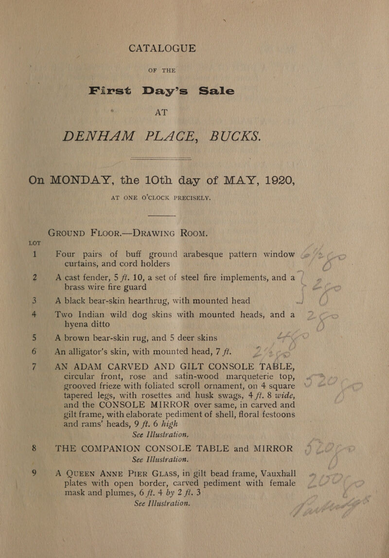 CATALOGUE OF THE First Day’s Sale AT DENHAM PLACE, BUCKS.  On MONDAY, the 10th day of MAY, 1920, AT ONE O'CLOCK PRECISELY. GROUND FLOOR.—DRAWING Room. LOT 1 Four pairs of buff ground arabesque pattern window curtains, and cord holders 2 A cast fender, 5 ff. 10, a set of steel fire implements, and a | brass wire fire guard 3 A black bear-skin hearthrug, with mounted head Two Indian wild dog skins with mounted heads, and a hyena ditto 5 A brown bear-skin rug, and 5 deer skins vol An alligator’s skin, with mounted head, 7 /t. AN ADAM CARVED AND GILT CONSOLE TABLE, circular front, rose and satin-wood marqueterie top, grooved frieze with foliated scroll ornament, on 4 square tapered legs, with rosettes and husk swags, 4 /t. 8 wide, and the CONSOLE MIRROR over same, in carved and gilt frame, with elaborate pediment of shell, floral festoons and rams’ heads, 9 ft. 6 high See Illustration. 8 THE COMPANION CONSOLE TABLE and MIRROR ; See Illustration. 9 A QUEEN ANNE PIER GLASS, in gilt bead frame, Vauxhall plates with open border, carved pediment with female mask and plumes, 6 ft. 4 by 2 fi. 3 See Illustration.