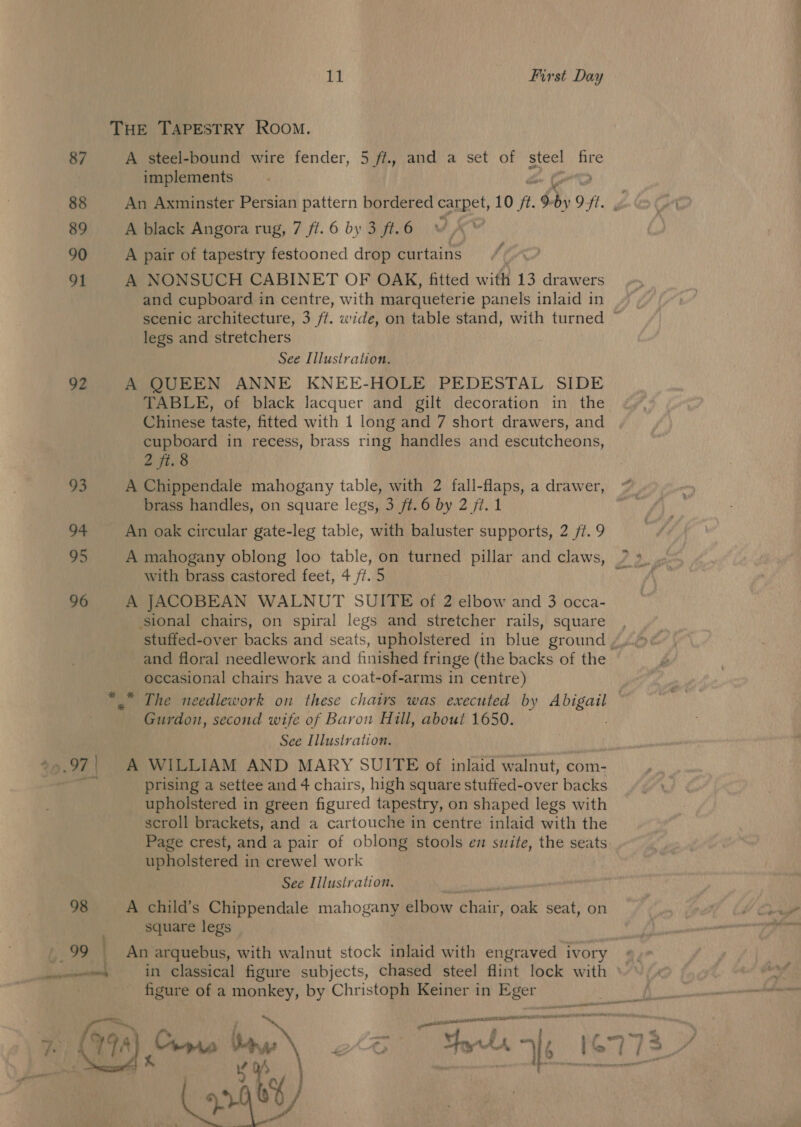87 88 89 90 91 92 93 94 95 96 ao 98 99 11 First Day A steel-bound wire fender, 5 ft., and a set of steel fire implements fae An Axminster Persian pattern bordered carpet, 10 /?. 9-by Off. g A black Angora rug, 7 ft. 6 by 3 ft. 6 / A pair of tapestry festooned drop curtains A NONSUCH CABINET OF OAK, fitted with 13 drawers and cupboard in centre, with marqueterie panels inlaid in scenic architecture, 3 ff. wide, on table stand, with turned ~ legs and stretchers See Illustration. A QUEEN ANNE KNEE-HOLE PEDESTAL SIDE TABLE, of black lacquer and gilt decoration in the Chinese taste, fitted with 1 long and 7 short drawers, and cupboard in recess, brass ring handles and escutcheons, 2 jt. 8 brass handles, on square legs, 3 ft. 6 by 2 ft. 1 An oak circular gate-leg table, with baluster supports, 2 ft. 9 A mahogany oblong loo table, on turned pillar and claws, with brass castored feet, 4 ff. 5 A JACOBEAN WALNUT SUITE of 2 elbow and 3 occa- sional chairs, on spiral legs and stretcher rails, square and floral needlework and finished fringe (the backs of the occasional chairs have a coat-of-arms in centre) Gurdon, second wife of Baron Hill, about 1650. See Illustration. A WILLIAM AND MARY SUITE of inlaid walnut, com- prising a settee and 4 chairs, high square stuffed-over backs upholstered in green figured tapestry, on shaped legs with scroll brackets, and a cartouche in centre inlaid with the Page crest, and a pair of oblong stools en suite, the seats upholstered in crewel work See Illustration, A child’s Chippendale mahogany elbow chair, oak seat, on square legs An arquebus, with walnut stock inlaid with engraved ivory in classical figure subjects, chased steel flint lock with © figure of a monkey, by Christoph Keiner in Eger aettepecnatars