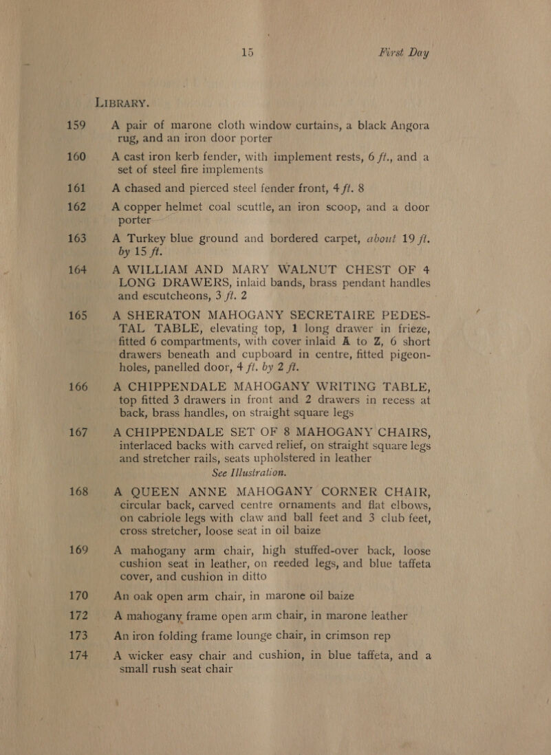 LIBRARY. UR gene A pair of marone cloth window curtains, a black Angora rug, and an iron door porter 160 A cast iron kerb fender, with implement rests, 6 ff., and a set of steel fire implements 161 A chased and pierced steel fender front, 4 ft. 8 162 A copper helmet coal scuttle, an iron scoop, and a door porter 163 A Turkey blue ground and bordered carpet, about 19 jt. By ua ft: | 164 A WILLIAM AND MARY WALNUT CHEST OF 4 LONG DRAWERS, inlaid bands, brass pendant handles and escutcheons, 3 /t. 2 165 A SHERATON MAHOGANY SECRETAIRE PEDES- TAL TABLE, elevating top, 1 long drawer in frieze, fitted 6 compartments, with cover inlaid A to Z, 6 short drawers beneath and cupboard in centre, fitted pigeon- holes, panelled door, 4 ff. by 2 ft. 166 A CHIPPENDALE MAHOGANY WRITING TABLE, top fitted 3 drawers in front and 2 drawers in recess at back, brass handles, on straight square legs 167 A CHIPPENDALE SET OF 8 MAHOGANY CHAIRS, interlaced backs with carved relief, on straight square legs and stretcher rails, seats upholstered in leather See Illustration. 168 A QUEEN ANNE MAHOGANY CORNER CHAIR, circular back, carved centre ornaments and flat elbows, on cabriole legs with claw and ball feet and 3 club feet, cross stretcher, loose seat in oil baize 169 A mahogany arm chair, high stuffed-over back, loose cushion seat in leather, on reeded legs, and blue taffeta cover, and cushion in ditto 170 An oak open arm chair, in marone oil baize 172 A mahogany frame open arm chair, in marone leather 173 An iron folding frame lounge chair, in crimson rep 174 A wicker easy chair and cushion, in blue taffeta, and a small rush seat chair