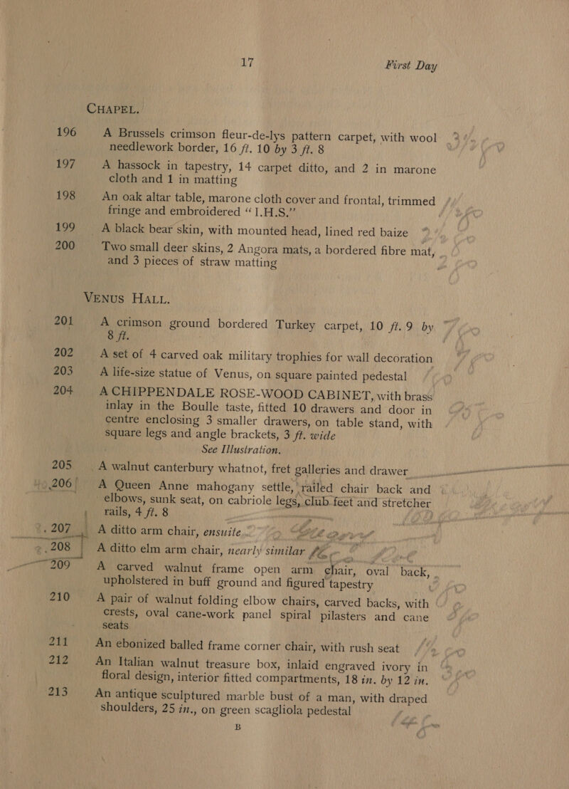 CHAPEL. 196 A Brussels crimson fleur-de-lys pattern carpet, with wool needlework border, 16 ft. 10 by 3 ft. 8 1S? A hassock in tapestry, 14 carpet ditto, and 2 in marone cloth and 1 in matting 198 An oak altar table, marone cloth cover and frontal, trimmed fringe and embroidered “ 1.H.S.” | 199 __ A black bear skin, with mounted head, lined red baize 200 Two small deer skins, 2 Angora mats, a bordered fibre mat, and 3 pieces of straw matting VENUS HALL. 201 A crimson ground bordered Turkey carpet, 10 /#.9 by 8 ft. : 202 A set of 4 carved oak military trophies for wall decoration 203 A life-size statue of Venus, on square painted pedestal 204 A CHIPPENDALE ROSE-WOOD CABINET, with brass inlay in the Boulle taste, fitted 10 drawers and door in centre enclosing 3 smaller drawers, on table stand, with Square legs and angle brackets, 3 ff. wide See Illustration. 205 A walnut canterbury whatnot, fret galleries and drawer »/206° A Queen Anne mahogany settle, ‘railed chair back and __ elbows, sunk seat, on cabriole legs, club. feet and stretcher : rails, fe. 8 silaulladaiah ‘ Nd , 207 o A ditto arm chair, ensuite. -. ag Cp yr ,.208 | A ditto elm arm chair, nearly similar lin ) e 209 A carved walnut frame open arm chair, oval back, . upholstered in buff ground and figured tapestry pee 210 A pair of walnut folding elbow chairs, carved backs, with ‘ crests, oval cane-work panel spiral pilasters and cane seats : 211 An ebonized balled frame corner chair, with rush seat 212 An Italian walnut treasure box, inlaid engraved ivory in floral design, interior fitted compartments, 18 in. by 12 in. 213 An antique sculptured marble bust of a man, with draped Shoulders, 25 in., on green scagliola pedestal B saath