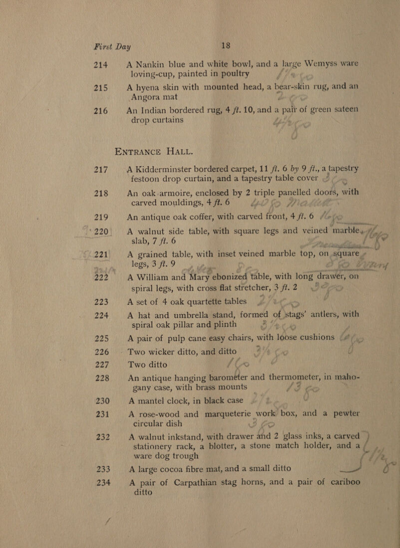 214 215 216 A Nankin blue and white bowl, and a large Wemyss ware loving-cup, painted in poultry A hyena skin with mounted head, a bear-skin rug, and an Angora mat . An Indian bordered rug, 4 ft. 10,anda L pait of green sateen drop curtains ENTRANCE HALL. A Kidderminster bordered carpet, 11 fl. 6 by 9 /t., a tapestry festoon drop curtain, and a tapestry table cover ~~. An oak armoire, enclosed by 2 ee eases aaa with carved mouldings, 4 ft. 6 : pe ¢ ee An antique oak coffer, with darved front, 4 fl. 6 #6 slab, 7 ft. 6 legs, 3 ft. 9 ; A William and Mary eo nited table, with Days ese on spiral legs, with cross flat stretcher, 3 ft. 2 , are A set of 4 oak quartette tables A hat and umbrella stand, formed of stags antlers, with spiral oak pillar and plinth - Two wicker ditto, and Bt Two ditto An antique hanging ore: and ght Vath in maho- gany case, with brass mounts a Ne ® A mantel clock, in black case A rose-wood and marqueteric work box, and a pewter circular dish é, et stationery rack, a blotter, a stone match holder, and a ; ware dog trough A large cocoa fibre mat, and a small ditto a A pair of Carpathian stag horns, and a pair of cariboo ditto