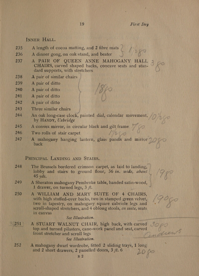 INNER HALL. 235 A length of cocoa matting, and 2 fibre mats | 236 A dinner gong, on oak stand, and beater 237 A PAIR OF QUEEN ANNE MAHOGANY HALL CHAIRS, carved shaped backs, concave seats and stan- dard supports, with stretchers 238 A pair of similar chairs | 239 A pair of ditto year 240 A pair of ditto \ : yy, 3 “W 241 A pair of ditto 242 A pair of ditto 243 Three similar chairs | 244 An oak long-case clock, painted dial, calendar movement, by HanpDy, Uxbridge 245 A convex mirror, in circular black and ae frame 246 Two rolls of stair carpet fea | | 247 i ee hanging lantern, glass Pinal dnd mirror * A ac ‘ PRINCIPAL LANDING AND STAIRS. 248 The Brussels bordered crimson carpet, as laid to landing, _ lobby and stairs to ground floor, 36 in. wide, about — 45 yds. 4 249 _ A Sheraton mahogany Pembroke table, banded satin-wood, 1 drawer, on turned legs, 3 /i. r 250 A WILLIAM AND MARY SUITE OF 4 CHAIRS, with high stuffed-over backs, two in stamped green velvet, two in “tapestry, on mahogany square cabriole legs and scroll-shaped stretchers, and 4 oblong stools, en sutte, seats in Canvas See Illustration. top and turned pilasters, cane-work panel and seat, carved front stretcher and scroll legs See Illustration. 252 A mahogany dwarf wardrobe, fitted 2 sliding trays, 1 long and 2 short drawers, 2 panelled doors, 3 jt. 6 rae LO} B 2