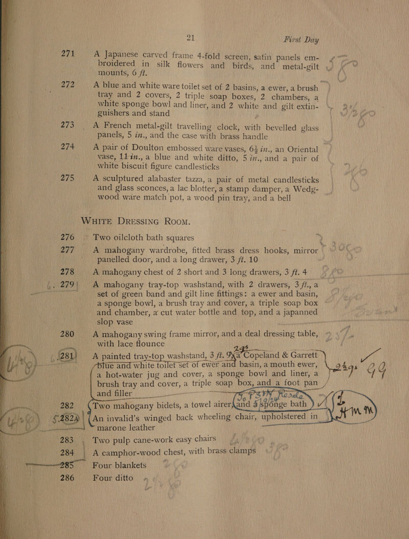 271 A Japanese carved frame 4-fold screen, satin panels em- » broidered in silk flowers and birds, and metal-gilt mounts, 6 ft. oie A blue and white ware toilet set of 2 basins, a ewer, a brush ! : tray and 2 covers, 2 triple soap boxes, 2 chambers, a a white sponge bowl and liner, and 2 white and gilt extin- \ @? guishers and stand  | i 273 ~~ +A French metal-gilt travelling clock, with bevelled glass a panels, 5 in., and the case with brass handle ; a 2/4 A pair of Doulton embossed ware vases, 64 in., an Oriental q vase, 11 in.,a blue and white ditto, 5 im., and a pair of A white biscuit figure candlesticks | a Wy eh A sculptured alabaster tazza,a pair of metal candlesticks and glass sconces, a lac blotter, a stamp damper, a Wedg- wood ware match pot, a wood pin tray, and a bell WHITE DReEssING Room. q 276 © Two oilcloth bath squares q 277 A mahogany wardrobe, fitted brass dress hooks, mirror as _ panelled door, and a long drawer, 3 ft. 10 eo 278 A mahogany chest of 2 short and 3 long drawers, 3 fi.4 BA Ge 279 | A mahogany tray-top washstand, with 2 drawers, 3 /t., a Preece hoi, set of green band and gilt line fittings: a ewer and basin, P a sponge bowl, a brush tray and cover, a triple soap box a | ! and chamber, a cut water bottle and top, and a japanned | slop vase : - pret hy A mahogany swing frame mirror, and a deal dressing table, » 5’ / with lace flounce ca are o ni iA A painted tray-top washstand, 3 ft. Jya Copeland &amp; Garrett Sed ue an white toilet set of ewer and basin, a mouth ewer, Itas 2 Y a hot-water jug and cover, a sponge bowl and liner, a | y G) brush tray and cover, a triple soap box, and a foot pan / and filler ES commas 2 : : “ rh f wr        marone leather Two pulp cane-work easy chairs A camphor-wood chest, with brass clamps Four blankets Four ditto» 