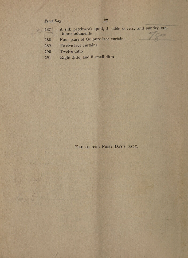 . 287! A silk patchwork quilt, 2 table covers, and sundry cre- tonne oddments WAND ys) 288 Four pairs of Guipure lace curtains 3 : 289 Twelve lace curtains 290 Twelve ditto 291 Eight ditto, and 8 small ditto END OF THE First DaAyY’s SALE.