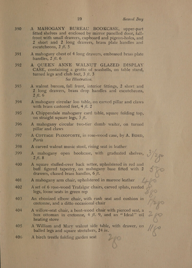 390 391 392 393 394 345 396 oo7 398 399 400 401 402 403 404 405 406 29 Second Day A MAHOGANY BUREAU BOOKCASE, upper-part fitted shelves and enclosed by mirror panelled door, fall- front with small drawers, cupboard and pigeon-holes, and 2 short and 2 long drawers, brass plate handles and escutcheons, 2 ff. 5 A mahogany chest of 4 long drawers, embossed brass plate handles, 2 ft. 6 A QUEEN ANNE WALNUT GLAZED DISPLAY CASE, containing a grotto of seashells, on table stand, turned legs and club feet, 3 /t. 3 See Illustration. A walnut bureau, fall front, interior fittings, 2 short and 2 long drawers, brass drop handles and escutcheons, 2 fi. 6 A mahogany circular loo table, on carved pillar and claws with brass castored feet, 4 ft. 2 A Chippendale mahogany card table, square folding top, on straight square legs, 3 7. A mahogany circular two-tier dumb waiter, on turned Paris A carved walnut music stool, rising seat in leather A mahogany open bookcase, with graduated shelves, 2 ft. 8 A square stuffed-over back settee, upholstered in red and buff figured tapestry, on mahogany base fitted with 2 drawers, chased brass handles, 6 /¢. A mahogany arm chair, upholstered in marone leather A set of 6 rose-wood Trafalgar chairs, Saved splats, reeded legs, loose seats in green rep An ebonized elbow chair, with rush seat and cushion in cretonne, and a ditto occasional chair A willow-seat chair, a bent-wood chair with pierced seat, a box ottoman in cretonne, 4 ff. 9, and an “Ideal’’ oil heating stove A William and Mary walnut side table, with drawer, on balled legs and square stretchers, 24 in, A birch trestle folding garden seat
