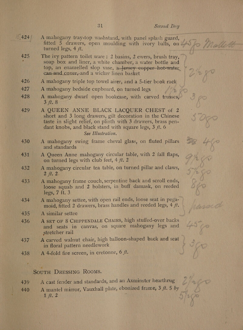 £25 426 a2 7 428 429 +37 438 439 440 31 Second Day A mahogany tray-top washstand, with panel splash guard, turned legs, 4 /f. The ivy pattern toilet ware: 2 basins, 2 ewers, brush tray, soap box and liner, a white chamber, a water bottle and top, an enamelled slop vase, a»fersey-copper-hot-water, Caiand.cover,-and a wicker linen basket A mahogany triple top towel airer, and a 5-tier book rack A mahogany bedside cupboard, on turned legs | A mahogany dwarf open bookcase, with carved trusses, . 3 ft. 8 A QUEEN ANNE BLACK LACQUER CHEST of 2 short and 3 long drawers, gilt decoration in the Chinese taste in slight relief, on plinth with 3 drawers, brass pen- dant knobs, and black stand with square legs, 3 /f. 6 See Illustration. A mahogany swing frame cheval glass, on fluted pillars and standards A Queen Anne mahogany circular table, with 2 fall flaps, on turned legs with club feet, 4 fz. 2 A mahogany circular tea table, on turned pillar and claws, oa aA A mahogany frame couch, serpentine back and scroll ends, loose squab and 2 bolsters, in buff damask, on reeded legs, 7 {t. 3 A mahogany settee, with open rail ends, loose seat in pega- moid, fitted 2 drawers, brass handles and reeded legs, 4 /?. A simular settee A SET OF 8 CHIPPENDALE CHAIRS, high stuffed-over backs and seats in canvas, on square mahogany legs and stretcher rail A carved walnut chair, high balloon-shaped back and seat in floral pattern needlework A 4-fold fire screen, in cretonne, 6 /t. A cast fender and standards, and an Axminster hearthrug A mantel mirror, Vauxhall plate, ebonized frame, 3 /t. 5 by DE ;