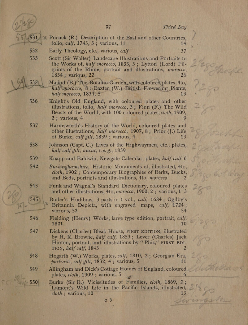 Rey) 538 37 Third Day } % Pocock (R.) Description of the East and other Countries, folio, calf, 1743, 3 ; various, 11 14 Early Theology, etc., various, calf 37 Scott (Sir Walter) Landscape Illustrations and Portraits to the Works of, half morocco, 1833, 3 ; Lytton (Lord) Pil- grims of the Rhine, portrait and illustrations, morocco, pike various, 22 _ 26 d (B.) The, Botattic Garden, with-colotired plates, 4to, half morocco, 1834; 5 13 Knight’s Old England, with coloured plates and other illustrations, folio, half morocco, 3; Finn (F.) The Wild Beasts of the World, with 100 coloured plates, cloth, 1909, 2 ; various, 4 9 Harmsworth’s History of the World, coloured plates iad other illustrations, half morocco, 1907, 8; Prior (J.) Life of Burke, calf gilt, 1839 ; various, 4 i) Johnson (Capt. C.) Lives of the Highwaymen, etc., plates, half calf gilt, uncut, t.é. g., 1839 Knapp and Baldwin, Newgate Calendar, plates, half calf 6 Buckinghamshire, Historic Monuments of, illustrated, 4to, cloth, 1902 ; Contemporary Biographies of Berks, Bucks, and Beds, portraits and illustrations, 4to, morocco 2 Funk and Wagnal’s Standard Dictionary, coloured plates and other illustrations, 4to, morocco, 1900, 2; various, 1 3 Butler’s Hudibras, 3 parts in 1 vol., calf, 1684; Ogilby’s various, 52 54 Fielding (Henry) Works, large type edition, portrait, calj, 1821 10 Dickens (Charles) Bleak House, FIRST EDITION, illustrated by H. K. Browne, half calf, 1853 ; Lever (Charles) Jack Hinton, portrait, and illustrations by “ Phiz,” FIRST EDI- TION, half calf, 1843 2 Hogarth (W.) Works, plates, calf, 1810, 2; Georgian Era, portraits, calf gilt, 1832, 4; various, 5 11 Allingham and Dick’s Cottage Homes of England, coloured plates, cloth, 1909 ; various, 5 ...,. 6 Burke (Sir B.) Vicissitudes of Families, cloth, 1869, 2. : ‘Lamont’s Wild Life in the Pacific Islands, illustrated, J cloth ; various, 10 13