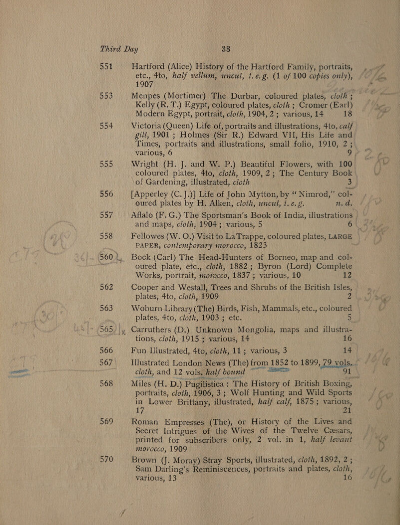 551 553 554 555 556 569 570 Hartford (Alice) History of the Hartford Family, portraits, etc., tto, half vellum, uncut, t.e.g. (1 of 100 copies only), 1907 3 Kelly (R. T.) Egypt, coloured plates, cloth ; Cromer (Earl) Modern Egypt, portrait, cloth, 1904, 2; various, 14 18 Victoria (Queen) Life of, portraits and illustrations, 4to, calf gilt, 1901 ; Holmes (Sir R.) Edward VII, His Life and Times, portraits and illustrations, small folio, 1910, 2; various, 6 coloured plates, 4to, cloth, 1909, 2; The Century Book of Gardening, illustrated, cloth 3 [Apperley (C.].)] Life of John Mytton, by “ Nimrod,” col- oured plates by H. Alken, cloth, uncut, t. e. g. n.d. Fellowes (W. O.) Visit to LaTrappe, coloured plates, LARGE PAPER, contemporary morocco, 1823 Bock (Carl) The Head-Hunters of Borneo, map and col- oured plate, etc., cloth, 1882; Byron (Lord) Complete Works, portrait, morocco, 1837 ; various, 10 12 Cooper and Westall, Trees and Shrubs of the British Isles, plates, 4to, cloth, 1909 2 Woburn Library (The) Birds, Fish, Mammals, etc., coloured plates, ¢4to, cloth, 1903 ; etc. a « Carruthers (D.) Unknown Mongolia, maps and illustra- tions, cloth, 1915 ; various, 14 16 Fun Illustrated, 4to, cloth, 11; various, 3 14 cloth, and 12 vols. half bound pati portraits, cloth, 1906, 3; Wolf Hunting and Wild Sports in Lower Brittany, illustrated, half calf, 18753 various, 17 21 Roman Empresses (The), or History of the Lives and Secret Intrigues of the Wives of the Twelve Czsars, morocco, 1909 Brown (J. Moray) Stray Sports, illustrated, cloih, 1892, 2 ; Sam Darling’s Reminiscences, portraits and plates, cloth, various, 13 | 16