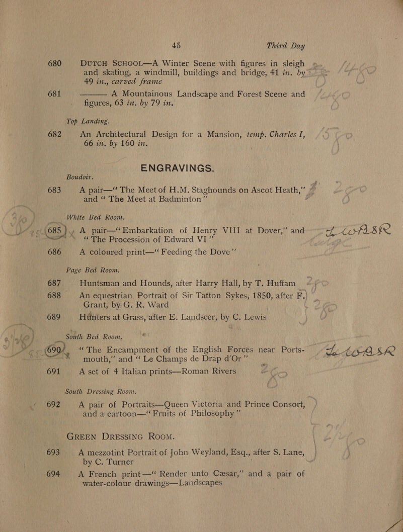 680 DuTCcH SCHOOL—A Winter Scene with figures in sleigh 49 in., carved frame 681 A Mountainous Landscape and Forest Scene and figures, 63 in. by 79 in,  Top Landing. 682 An Architectural Design for a Mansion, temp. Charles I, 66 in. by 160 in. ENGRAVINGS. Boudotr. and “ The Meet at Badminton” White Bed Room. “The Procession of Edward VI”’ 686 A coloured print—‘“‘ Feeding the Dove”’ Page Bed Room. 687 Huntsman and Hounds, after Harry Hall, by T. Huffam Grant, by G. R. Ward 689 Hiinters at Grass, after E. Landseer, by C. Lewis South Bed Room. , ae! mouth,” and ‘“‘ Le Champs de Drap d’Or”’ 691 A set of 4 Italian prints—Roman Rivers ¥” South Dressing Room. 692 A pair of Portraits—Queen Victoria and Prince Consort, and a cartoon—“ Fruits of Philosophy ”’ GREEN DRESSING ROOM. | 693 A mezzotint Portrait of John. Weyland, Esq., after S. Lane, by C. Turner 694 A French print —“ Render unto Cesar,” and a pair of water-colour drawings— Landscapes