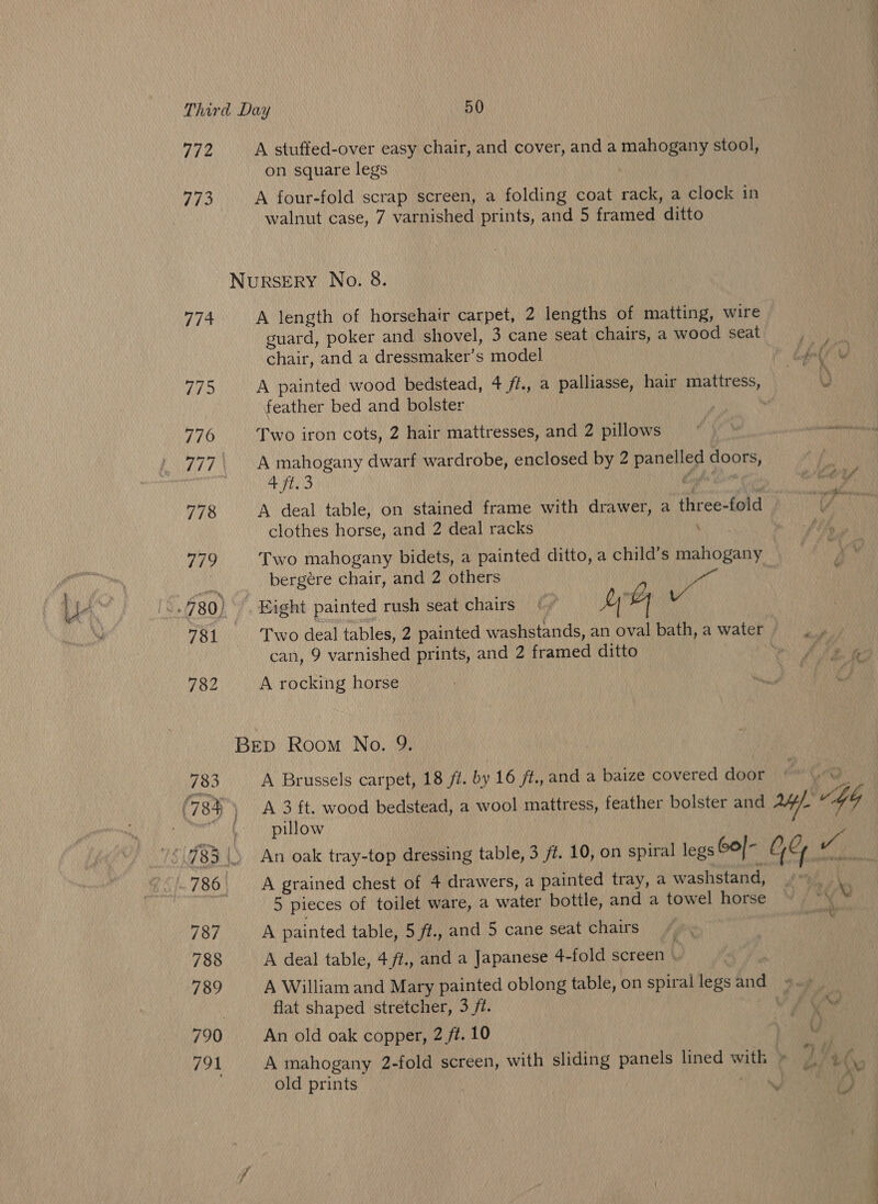 772 A stuffed-over easy chair, and cover, and a mahogany stool, on square legs 773 A four-fold scrap screen, a folding coat rack, a clock in walnut case, 7 varnished prints, and 5 framed ditto NuRSERY No. 8. 774 A length of horsehair carpet, 2 lengths of matting, wire guard, poker and shovel, 3 cane seat chairs, a wood seat chair, and a dressmaker’s model 775 A painted wood bedstead, 4 //., a palliasse, hair mattress, | feather bed and bolster 776 Two iron cots, 2 hair mattresses, and 2 pillows 777\ A mahogany dwarf wardrobe, enclosed by 2 anny 9 doors, | 4 ft.3 778 A deal table, on stained frame with drawer, a three-fold » clothes horse, and 2 deal racks bergére chair, and 2 others 7 al can, 9 varnished prints, and 2 framed ditto 782 A rocking horse BEep Room No. 9. 783 A Brussels carpet, 18 /7. by 16 /f.,and a baize covered door pillow 5 pieces of toilet ware, a water bottle, and a towel horse 787 A painted table, 5 ft., and 5 cane seat chairs 788 A deal table, 4/ft., and a Japanese 4-fold screen | 3 flat shaped stretcher, 3 jt. 790 An old oak copper, 2 ft. 10 old prints } t wh, aay “0 CS oe a ee ee