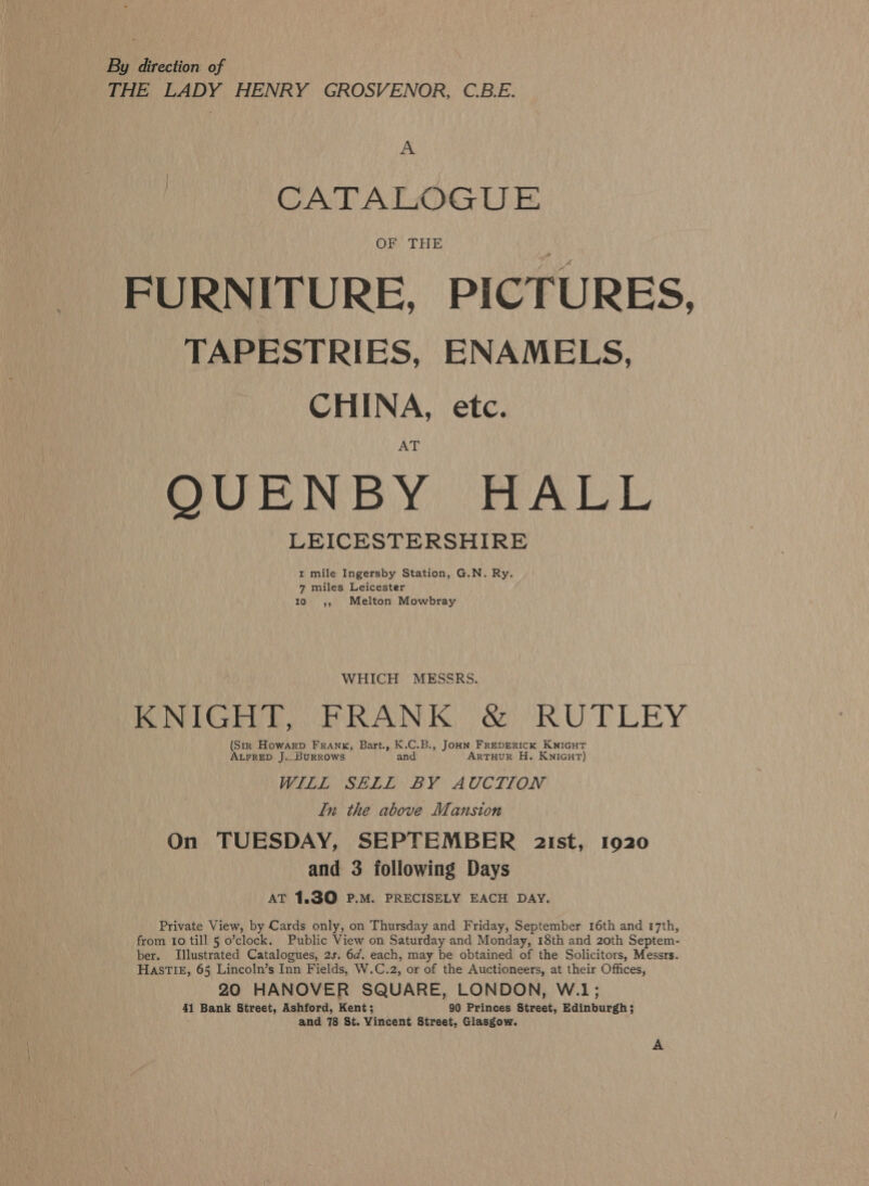 By direction of THE LADY HENRY GROSVENOR, C.B.E. A CATALOGU E OF THE FURNITURE, PICTURES, TAPESTRIES, ENAMELS, CHINA, etc. QGURNBY PHALL LEICESTERSHIRE 1 mile Ingersby Station, G.N. Ry. 7 miles Leicester tio 64, Melton Mowbray WHICH MESSRS. KNIGHT, PRANK. &amp; (RUTLEY (Str Howarp Frank, Bart., K.C.B., JoHN FREDERICK KNIGHT ALFRED J. _BuRROWwS and ARTHUR H. KNIGHT) MERE SELL: BY AUCTION ln the above Mansion On TUESDAY, SEPTEMBER 2ist, 1920 and 3 following Days AT 1.30 P.M. PRECISELY EACH DAY. Private View, by Cards only, on Thursday and Friday, September 16th and 17th, from 10 till 5 o’clock. Public View on Saturday and Monday, 18th and 20th Septem- ber. Illustrated Catalogues, 2s. 6d. each, may be obtained of the Solicitors, Messrs. HASTIE, 65 Lincoln’s Inn Fields, W.C.2, or of the Auctioneers, at their Offices, 20 HANOVER SQUARE, LONDON, W.1; 41 Bank Street, Ashford, Kent; 90 Princes Street, Edinburgh; and 78 St. Vincent Street, Glasgow.