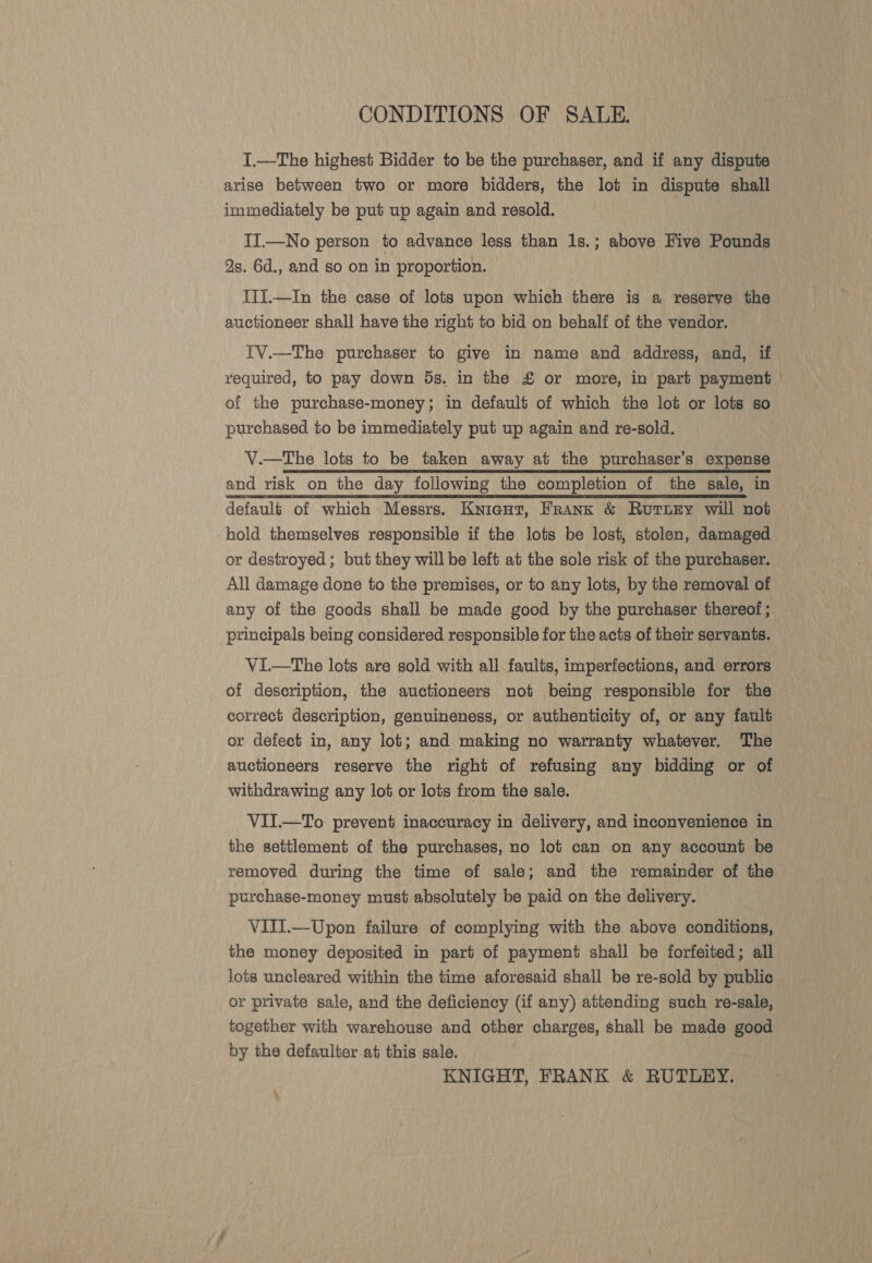 CONDITIONS OF SALE. [,—The highest Bidder to be the purchaser, and if any dispute arise between two or more bidders, the lot in dispute shall immediately be put up again and resold. II.—No person to advance less than 1s.; above Hive Pounds 2s. 6d., and so on in proportion. IIi.—In the case of lots upon which there is a reserve the auctioneer shall have the right to bid on behalf of the vendor. | {V.—The purchaser to give in name and address, and, if required, to pay down 5s. in the £ or more, in part payment | of the purchase-money; in default of which the lot or lots so purchased to be immediately put up again and re-sold. V.—The lots to be taken away at the purchaser’s expense and risk on the day following the completion of the sale, in default of which Messrs. Kniegut, Frank &amp; Rurnugry will not hold themselves responsible if the lots be lost, stolen, damaged or destroyed; but they will be left at the sole risk of the purchaser. All damage done to the premises, or to any lots, by the removal of any of the goods shall be made good by the purchaser thereof ; principals being considered responsible for the acts of their servants. VI—tThe lots are sold with all faults, imperfections, and errors of description, the auctioneers not being responsible for the correct description, genuineness, or authenticity of, or any fault or defect in, any lot; and making no warranty whatever. The auctioneers reserve the right of refusing any bidding or of withdrawing any lot or lots from the sale. VII.—To prevent inaccuracy in delivery, and inconvenience in the settlement of the purchases, no lot can on any account be removed during the time of sale; and the remainder of the purchase-money must absolutely be paid on the delivery. VITI.—Upon failure of complying with the above conditions, the money deposited in part of payment shall be forfeited; all lots uncleared within the time aforesaid shall be re-sold by public or private sale, and the deficiency (if any) attending such re-sale, together with warehouse and other charges, shall be made good by the defaulter at this sale. KNIGHT, FRANK &amp; RUTLUEY. ‘