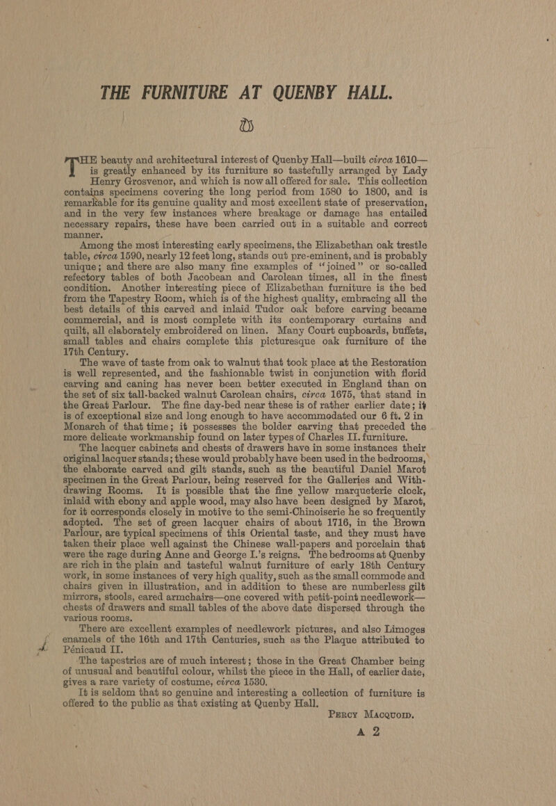 THE FURNITURE AT QUENBY HALL. Ds HE beauty and architectural interest of Quenby Hall—built cerca 1610— T is greatly enhanced by its furniture so tastefully arranged by Lady Henry Grosvenor, and which is now all offered for sale. This collection contains specimens covering the long period from 1580 to 1800, and is remarkable for its genuine quality and most excellent state of preservation, and in the very few instances where breakage or damage has entailed necessary repairs, these have been carried out in a suitable and correct manner, Among the most interesting early specimens, the Elizabethan oak trestle table, cerca 1590, nearly 12 feet long, stands out pre-eminent, and is probably unique; and there are also many fine examples of ‘‘joined” or so-called reiectory tables of both Jacobean and Carolean times, all in the finest condition. Another interesting piece of Elizabethan furniture is the bed from the Tapestry Room, which is of the highest quality, embracing all the best details of this carved and inlaid Tudor oak before carving became commercial, and is most complete with its contemporary curtains and quilt, all elaborately embroidered on linen. Many Court cupboards, buffets, small tables and chairs complete this picturesque oak furniture of the 17th Century. The wave of taste from oak to walnut that took place at the Restoration is well represented, and the fashionable twist in conjunction with florid carving and caning has never been better executed in England than on the set of six tall-backed walnut Carolean chairs, circa 1675, that stand in the Great Parlour. The fine day-bed near these is of rather earlier date; it is of exceptional size and long enough to have accommodated our 6 ft. 2 in Monarch of that time; it possesses the bolder carving that preceded the more delicate workmanship found on later types of Charles ITI. furniture. The lacquer cabinets and chests of drawers have in some instances their original lacquer stands; these would probably have been used in the bedrooms, the elaborate carved and gilt stands, such as the beautiful Daniel Marot specimen in the Great Parlour, being reserved for the Galleries and With- drawing Rooms. It is possible that the fine yellow marqueterie clock, inlaid with ebony and apple wood, may also have been designed by Marot, for it corresponds closely in motive to the semi-Chinoiserie he so frequently adopted. The set of green lacquer chairs of about 1716, in the Brown Parlour, are typical specimens of this Oriental taste, and they must have taken their place well against the Chinese wall-papers and porcelain that were the rage during Anne and George I.’s reigns, The bedrooms at Quenby are rich in the plain and tasteful walnut furniture of early 18th Century work, in some instances of very high quality, such as the small commode and chairs given in illustration, and in addition to these are numberless gilt mirrors, stools, eared armchairs—one covered with petit-point needlework— chests of drawers and small tables of the above date dispersed through the various rooms. There are excellent examples of needlework pictures, and also Limoges enamels of the 16th and 17th Centuries, such as the Plaque attributed to Pénicaud II. ‘The tapestries are of much interest; those in the Great Chamber being of unusual and beautiful colour, whilst the piece in the Hall, of earlier date, gives a rare variety of costume, circa 1530. It is seldom that so genuine and interesting a collection of furniture is offered to the public as that existing at Quenby Hall. Percy Macquorp. A 2