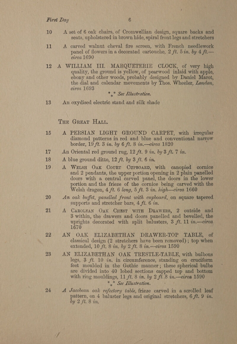 11 12 13 15 17 18 19 20 21 22 23 24. seats, upholstered in brown hide, spiral front legs and stretchers A carved walnut cheval fire screen, with French needlework panel of flowers in a decorated cartouche, 2 ft. 5 in. by 4 ft.— circa 1690 quality, the ground is yellow, of pearwood inlaid with apple, ebony and other woods, probably designed by Daniel Marot, the dial and calendar movements by Thos. Wheeler, Zondon, circa, 1693 * «See Ldlustration. An oxydised electric stand and silk shade A PERSIAN LIGHT GROUND CARPET, with irregular diamond patterns in red and blue and conventional narrow border, 19 ft. 3 in. by 6 ft. 8 in.—cirea 1820 An Oriental red ground rug, 12 ft. 9 in, by 3 ft. 7 in. A blue ground ditto, 12 ft. by 3 ft. 6 an. A WetsH Oak Court CUPBOARD, with canopied cornice and 2 pendants, the upper portion opening in 2 plain panelled doors with a central carved panel, the doors in the lower portion and the frieze of the cornice being carved with the Welsh dragon, 4 ft. 6 long, 5 ft. 3 in. high—circa 1660 An oak buffet, panelled front with cupboard, on square tapered supports and stretcher bars, 4 f¢. 6 in. A CAROLEAN Oak CHEST WITH DBAWERS, 2 outside and 3 within, the drawers and doors panelled and bevelled, the uprights decorated with split balusters, 3 ft. 11 in.—cirea 1670 AN OAK ELIZABETHAN DRAWER-TOP TABLE, of classical design (2 stretchers have been removed); top when extended, 10 ft. 8 in. by 2 ft. 8 in.—circa 1590 AN ELIZABETHAN OAK TRESTLE-TABLE, with bulbous legs, 3 ft. 10 in. in circumference, standing on cruciform feet moulded in the Gothic manner; these spherical bulbs are divided into 40 lobed sections capped top and bottom with ring mouldings, 11 ft. 8 in. by 2 ft. 8 in.—cirea 1590 * ” See Illustration. A Jacobean oak wis table, frieze carved in a scrolled leaf pattern, on 4 baluster legs and original stretchers, 6 /¢. 9 a. by 2 ft. 8 in.